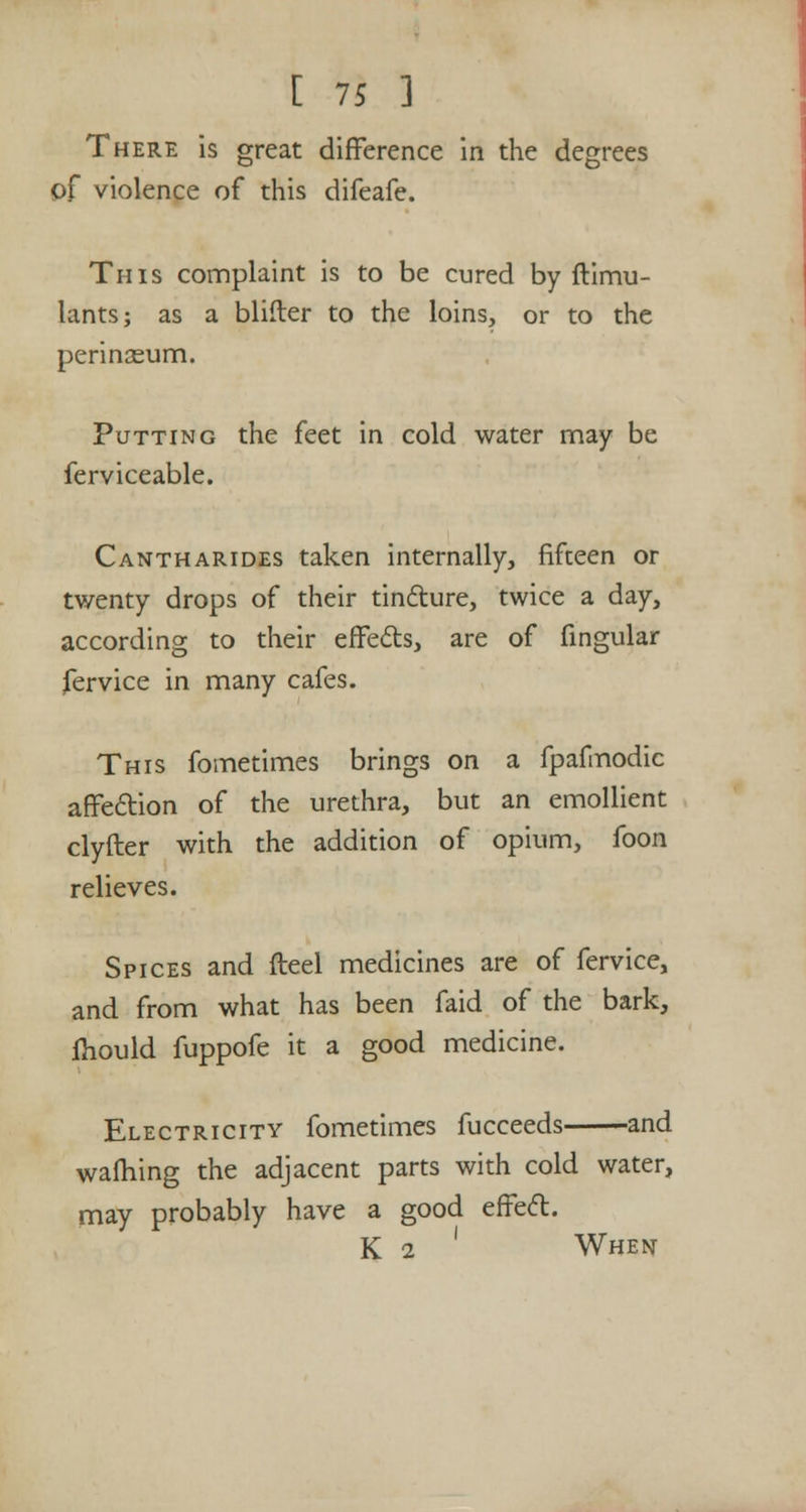 There is great difference in the degrees of violence of this difeafe. This complaint is to be cured by ftimu- lants; as a blifler to the loins, or to the perinasum. Putting the feet in cold water may be ferviceable. Cantharides taken internally, fifteen or twenty drops of their tincture, twice a day, according to their effects, are of fingular fervice in many cafes. This fometimes brings on a fpafmodic affection of the urethra, but an emollient clyfter with the addition of opium, foon relieves. Spices and fteel medicines are of fervice, and from what has been faid of the bark, Ihould fuppofe it a good medicine. Electricity fometimes fucceeds and warning the adjacent parts with cold water, may probably have a good effect. K i ' When