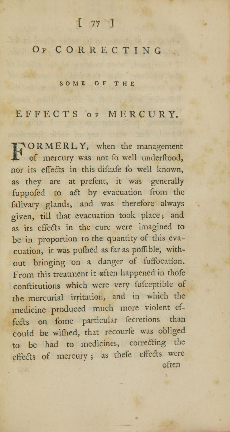 Of CORRECTING SOME OF THE EFFECTS of MERCURY. FORMERLY, when the management of mercury was not fo well underftood, nor its effects in this difeafe fo well known, as they are at prefent, it was generally fuppofed to act by evacuation from the falivary glands, and was therefore always o-iven, till that evacuation took place; and as its effects in the cure were imagined to be in proportion to the quantity of this eva- cuation, it was pulhed as far as pofilble, with- out bringing on a danger of fuffocation. From this treatment it often happened in thofe conftitutions which were very fufceptible of the mercurial irritation, and in which the medicine produced much more violent ef- fects on fome particular fecretions than could be wifhed, that recourfe was obliged to be had to medicines, correcting the effects of mercury ; as thefe effects were often