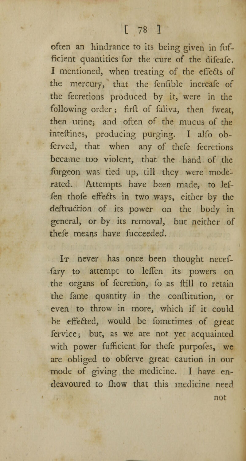 often an hindrance to its being given in fuf- ficient quantities for the cure of the difeafe. I mentioned, when treating of the effects of the mercury, that the fenfible increafe of the fecretions produced by it, were in the following order; firft of faliva, then fweat, then urine; and often of the mucus of the interlines, producing purging. I alfo ob- ferved, that when any of thefe fecretions became too violent, that the hand of the furgeon was tied up, till they were mode- rated. Attempts have been made, to lef- len thofe effects in two ways, either by the deflruction of its power on the body in general, or by its removal, but neither of thefe means have fucceeded. It never has once been thought necef- fary to attempt to leffen its powers on the organs of fecretion, fo as flill to retain the fame quantity in the conftitution, or even to throw in more, which if it could be effected, would be fometimes of great fervicej but, as we are not yet acquainted with power fufficient for thefe purpofes, we are obliged to obferve great caution in our mode of giving the medicine. I have en- deavoured to mow that this medicine need not