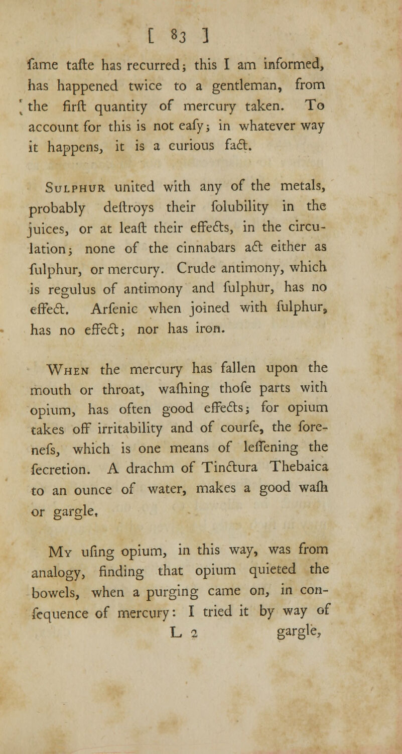 fame tafte has recurred; this I am informed, has happened twice to a gentleman, from [ the firft quantity of mercury taken. To account for this is not eafy; in whatever way it happens, it is a curious fact. Sulphur united with any of the metals, probably dellroys their folubility in the juices, or at leaft their effects, in the circu- lation; none of the cinnabars act either as fulphur, or mercury. Crude antimony, which is regulus of antimony and fulphur, has no effect. Arfenic when joined with fulphur, has no effect; nor has iron. When the mercury has fallen upon the mouth or throat, warning thofe parts with opium, has often good effects; for opium takes off irritability and of courfe, the fore- nefs, which is one means of leffening the fecretion. A drachm of Tinctura Thebaica to an ounce of water, makes a good walk or gargle, My ufing opium, in this way, was from analogy, finding that opium quieted the bowels, when a purging came on, in con- fequence of mercury: I tried it by way of L 2 gargle,