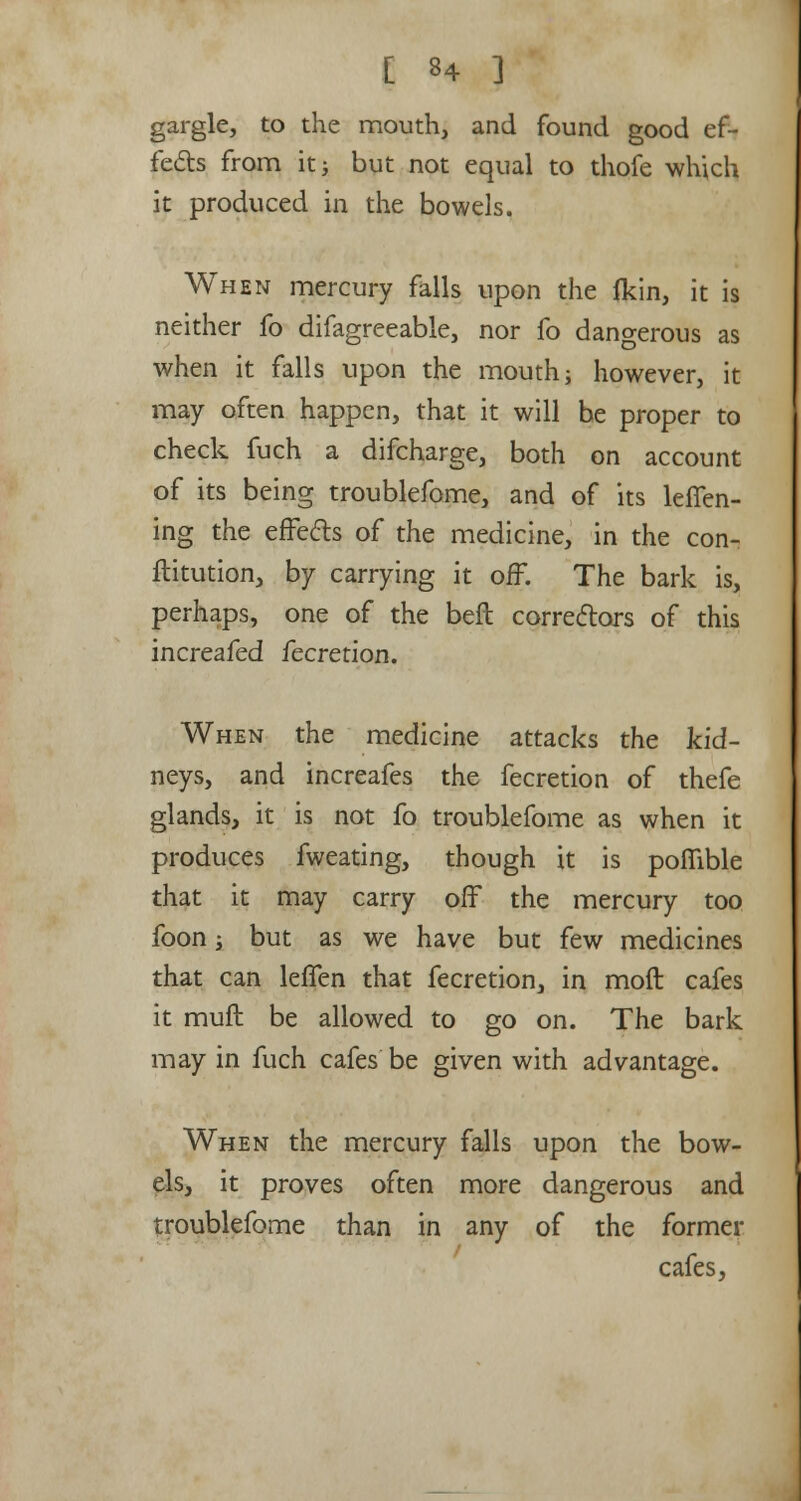 gargle, to the mouth, and found good ef- fects from it; but not equal to thofe which it produced in the bowels. When mercury falls upon the {kin, it is neither fo difagreeable, nor fo dangerous as when it falls upon the mouth; however, it may often happen, that it will be proper to check fuch a difcharge, both on account of its being troublefome, and of its leffen- ing the effects of the medicine, in the con- ftitution, by carrying it off. The bark is, perhaps, one of the bell correctors of this increafed fecretion. When the medicine attacks the kid- neys, and increafes the fecretion of thefe glands, it is not fo troublefome as when it produces fweating, though it is poflible that it may carry off the mercury too foon; but as we have but few medicines that can leffen that fecretion, in mod cafes it muff be allowed to go on. The bark may in fuch cafes be given with advantage. When the mercury falls upon the bow- els, it proves often more dangerous and troublefome than in any of the former cafes,