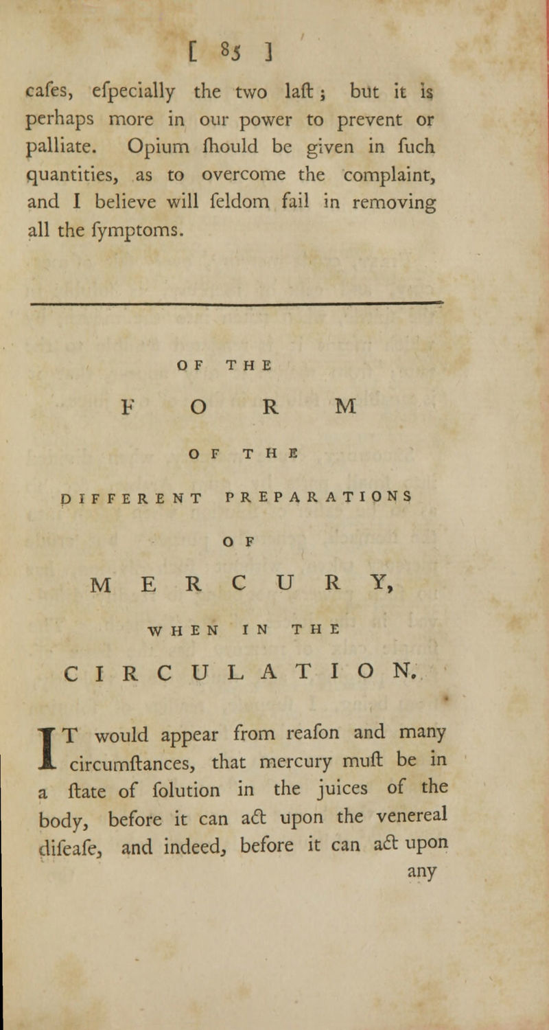 cafes, efpecially the two laft; but it \% perhaps more in our power to prevent or palliate. Opium mould be given in fuch quantities, as to overcome the complaint, and I believe will feldom fail in removing all the fymptoms. OF THE FORM OF THE DIFFERENT PREPARATIONS O F MERCURY, WHEN IN THE CIRCULATION. IT would appear from reafon and many circumftances, that mercury muft be in a ftate of folution in the juices of the body, before it can aft upon the venereal difeafe, and indeed, before it can aft upon any