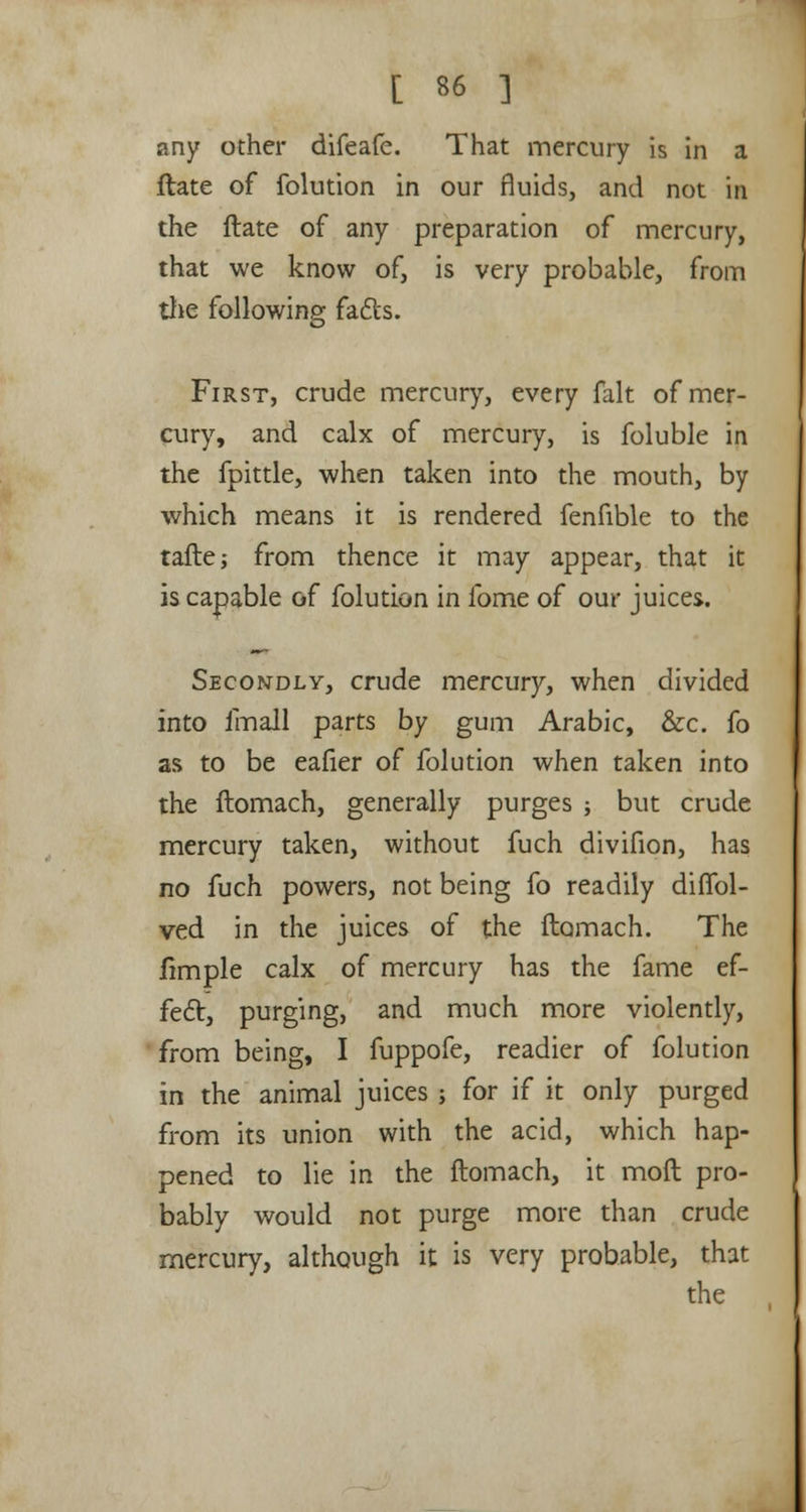 any other difeafe. That mercury is in a ftate of folution in our fluids, and not in the ftate of any preparation of mercury, that we know of, is very probable, from the following facls. First, crude mercury, every fait of mer- cury, and calx of mercury, is foluble in the fpittle, when taken into the mouth, by which means it is rendered fenfible to the taftej from thence it may appear, that it is capable of folution in fome of our juices. Secondly, crude mercury, when divided into fmall parts by gum Arabic, &c. fo as to be eafier of folution when taken into the ftomach, generally purges ; but crude mercury taken, without fuch divifion, has no fuch powers, not being fo readily diflbl- ved in the juices of the flomach. The fimple calx of mercury has the fame ef- fect, purging, and much more violently, from being, I fuppofe, readier of folution in the animal juices ; for if it only purged from its union with the acid, which hap- pened to lie in the ftomach, it mod pro- bably would not purge more than crude mercury, although it is very probable, that the