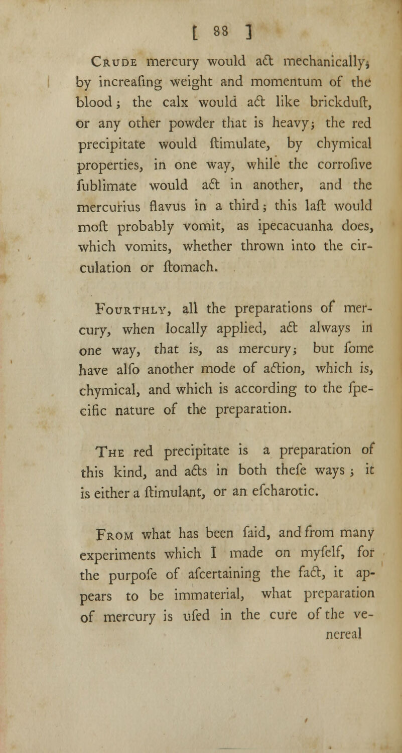 Crude mercury would act mechanically* by increafing weight and momentum of the blood; the calx would aft like brickduft, or any other powder that is heavy; the red precipitate would ftimulate, by chymical properties, in one way, while the corrofive fublimate would act in another, and the mercurius flavus in a third; this laft would moft probably vomit, as ipecacuanha does, which vomits, whether thrown into the cir- culation or ftomach. Fourthly, all the preparations of mer- cury, when locally applied, act always irt one way, that is, as mercury; but fome have alfo another mode of action, which is, chymical, and which is according to the fpe- cific nature of the preparation. The red precipitate is a preparation of this kind, and acts in both thefe ways ; it is either a ftimulant, or an efcharotic. From what has been faid, and from many experiments which I made on myfelf, for the purpofe of afcertaining the fact, it ap- pears to be immaterial, what preparation of mercury is ufed in the cure of the ve- nereal