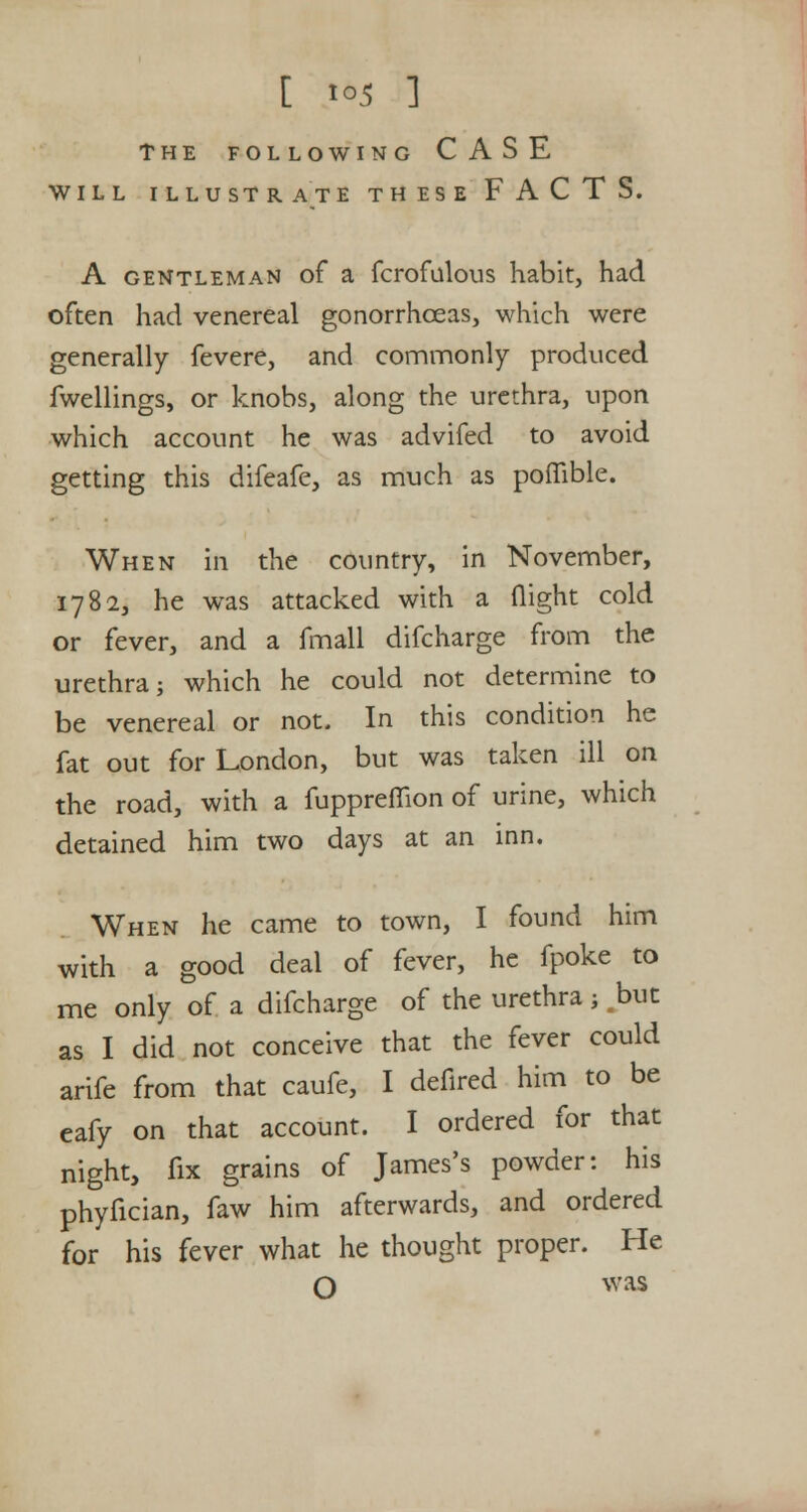 THE FOLLOWING CASE WILL ILLUSTRATE THESE FACTS. A gentleman of a fcrofulous habit, had often had venereal gonorrhoeas, which were generally fevere, and commonly produced fwellings, or knobs, along the urethra, upon which account he was advifed to avoid getting this difeafe, as much as poflible. When in the country, in November, 1782, he was attacked with a flight cold or fever, and a fmall difcharge from the urethra; which he could not determine to be venereal or not. In this condition he fat out for London, but was taken ill on the road, with a fuppreflion of urine, which detained him two days at an inn. When he came to town, I found him with a good deal of fever, he fpoke to me only of a difcharge of the urethra; but as I did not conceive that the fever could arife from that caufe, I defired him to be eafy on that account. I ordered for that night, fix grains of James's powder: his phyfician, faw him afterwards, and ordered for his fever what he thought proper. He O was