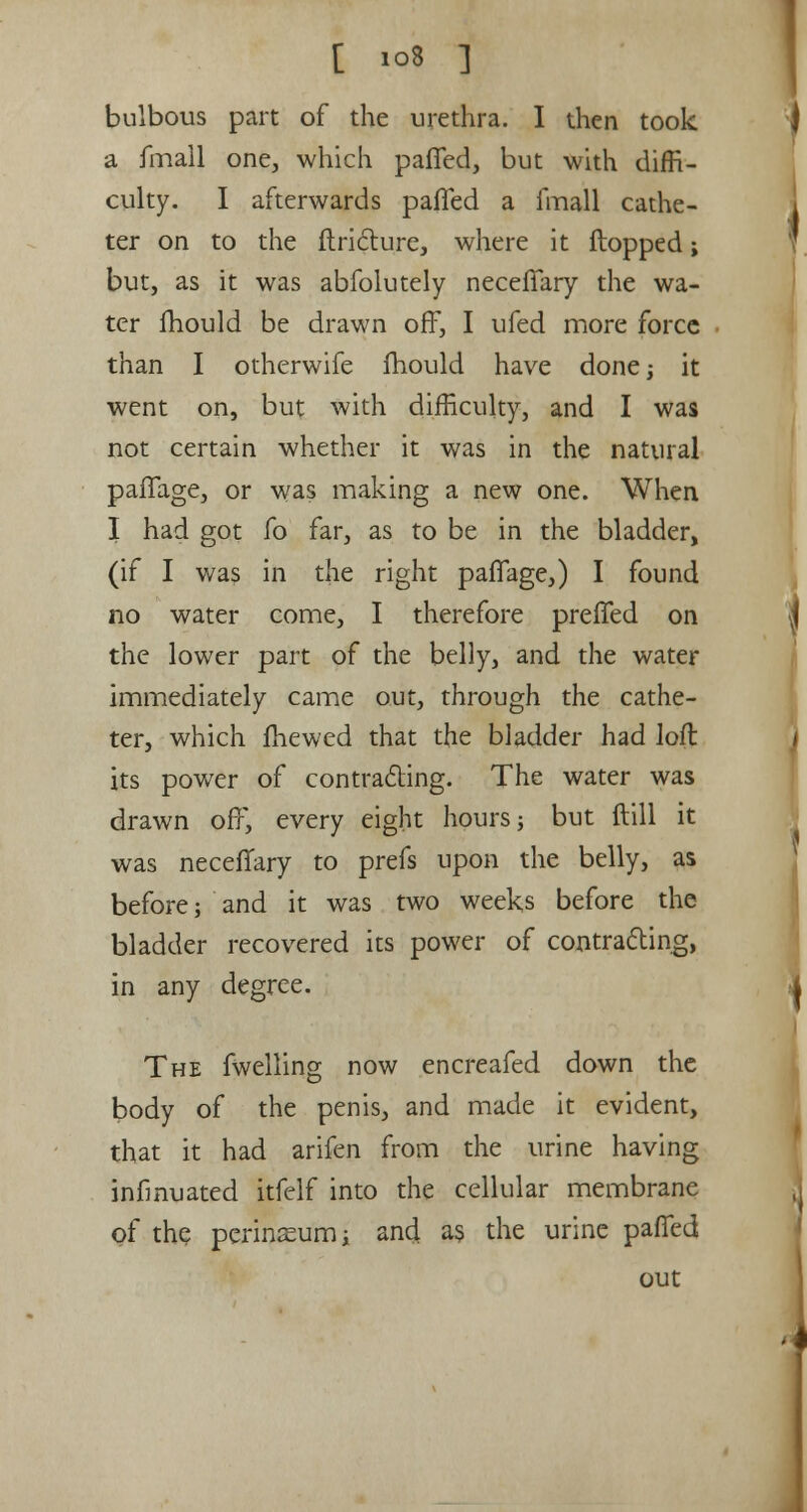 bulbous part of the urethra. I then took a fmall one, which paffed, but with diffi- culty. I afterwards paffed a fmall cathe- ter on to the ftricture, where it flopped; but, as it was abfolutely neceffary the wa- ter mould be drawn off, I ufed more force than I otherwife mould have done; it went on, but with difficulty, and I was not certain whether it was in the natural paffage, or was making a new one. When I had got fo far, as to be in the bladder, (if I was in the right paffage,) I found no water come, I therefore preffed on the lower part of the belly, and the water immediately came out, through the cathe- ter, which me wed that the bladder had loft: its power of contracting. The water was drawn off, every eight hours j but ftill it was neceffary to prefs upon the belly, as before; and it was two weeks before the bladder recovered its power of contracting, in any degree. The fwelling now encreafed down the body of the penis, and made it evident, that it had arifen from the urine having infmuated itfelf into the cellular membrane of the perineum i and as the urine paffed out