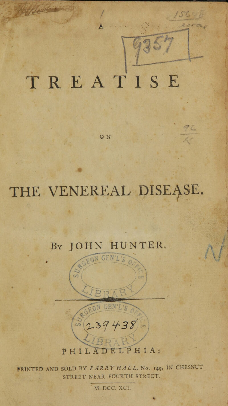 A *-—- TREATISE O N THE VENEREAL DISEASE. By JOHN HUNTER, ifr — PHILADELPHIA: PRINTED AND SOLD BY PARRY HALL, No. 149, IN CHESNUT STREET NEAR FOURTH STREET.