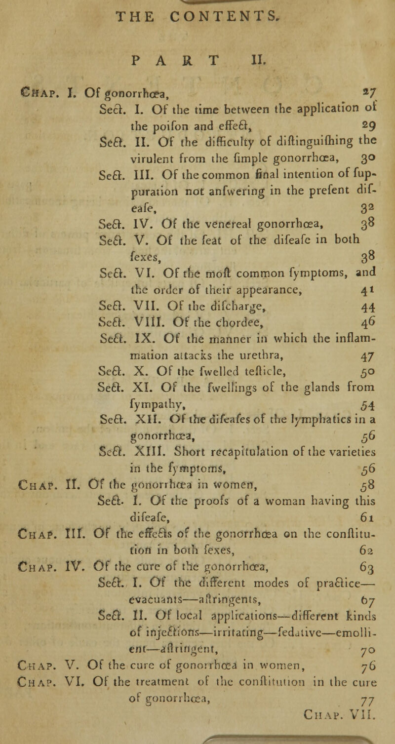 PART II. Chap. I. Of gonorrhoea, 27 Seel. I. Of the time between the application of the poifon and efFeel, 29 Sea. II. Of the difficulty of diftinguiihing the virulent from the fimple gonorrhoea, 30 Sea. III. Of the common final intention of fup- puration not anfvvering in the prefent dif- eafe, 32 Sea. IV. Of the venereal gonorrhoea, 38 Sea. V. Of the feat of the difeafe in both (exes, 38 Sea. VI. Of the mod common fymptoms, and the order of their appearance, 41 Sea. VII. Of the difcharge, 44 Sea. VIII. Of the chordee, 46 Sea. IX. Of the manner in which the inflam- mation attacks the urethra, 47 Sea. X. Of the fwelled tefticle, 50 Sea. XI. Of the fwellings of the glands from fympathy, 54 Sea. XII. Of the difeafes of the lymphatics in a gonorrhoea, ^6 Sea. XIII. Short recapitulation of the varieties in the fymptoms, 56 Chap. II. Of the gonorrhoea in women, 58 Sea. I. Of the proofs of a woman having this difeafe, 61 Chap. III. Of the effcas of the gonorrhoea on the conflitu- fion in both fexes, 62 Chap. IV. Of the cure of the gonorrhoea, 63 Sea. I. Of the different modes of praaice— evacuants—ailringents, 07 Sea. II. Of lo«I applications—different kinds of injeftions—irritating—fedaiive—emolli- ent—aflringetit, 70 Chap. V. Of the cure of gonorrhoea in women, 76 Chap. VI. Of the treatment of the conftitution in the cure of gonorrhoea, 77 Chap. VII. ■
