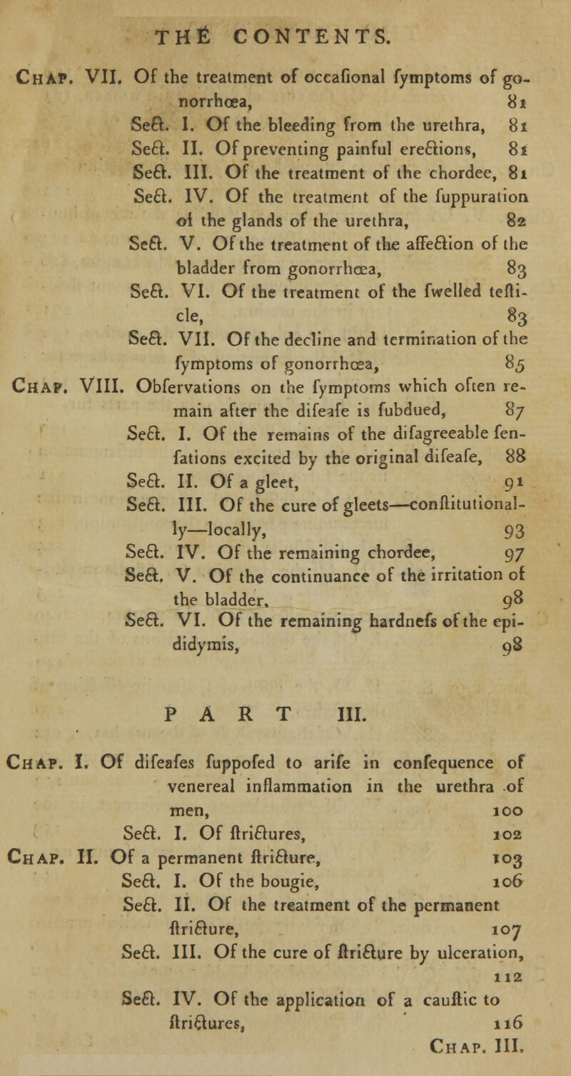 Chap. VII. Of the treatment of occafional fymptoms of go- norrhoea, 81 Seft. I. Of the bleeding from the urethra, 81 Seel. II. Of preventing painful erections, 81 Se£t. III. Of the treatment of the chordee, 81 Se6l. IV. Of the treatment of the fuppuration. oi the glands of the urethra, 82 Sect. V. Of the treatment of the affection of the bladder from gonorrhoea, 83 Sect. VI. Of the treatment of the fwelled tefli- cle, 83 Se£t. VII. Of the decline and termination of the fymptoms of gonorrhoea, 85 Chap. VIII. Observations on the fymptoms which often re- main after the difeafe is fubdued, 87 Sect.. I. Of the remains of the difagreeable fen- fations excited by the original difeafe, 88 Sett. II. Of a gleet, 91 Sect. III. Of the cure of gleets—conftitutional- ly—locally, 93 Sect. IV. Of the remaining chordee, 97 Sect. V. Of the continuance of the irritation of the bladder. 98 Sect. VI. Of the remaining hardnefs of the epi- didymis, 98 PART III. Chap. I. Of difeafes fuppofed to arife in confequence of venereal inflammation in the urethra of men, 100 Seel:. I. Of ltrictures, 102 Chap. II. Of a permanent ftricture, 103 Sect. I. Of the bougie, 106 Sect. II. Of the treatment of the permanent ftricture, 107 Sect. III. Of the cure of ftricture by ulceration, 112 Sect. IV. Of the application of a cauftic to ftri&ures, 116