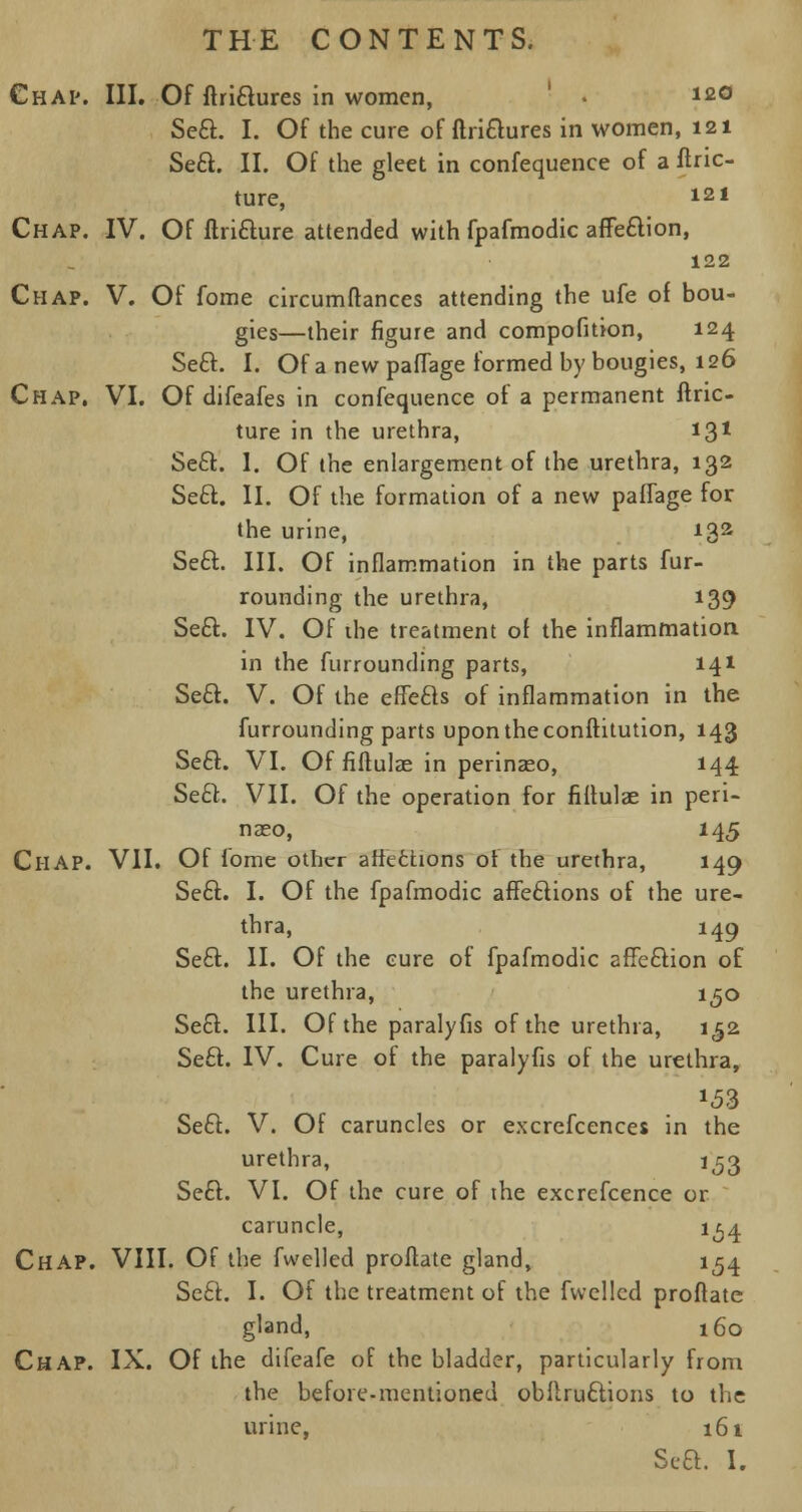 Chap. III. Of ftrittures in women, . 120 Sett. I. Of the cure of ftrittures in women, 121 Sett. II. Of the gleet in confequence of a ftric- ture, 121 Chap. IV. Of ttritture attended with fpafmodic affettion, 122 Chap. V. Of fome circumftances attending the ufe of bou- gies—their figure and compofition, 124 Sett. I. Of a new paflage formed by bougies, 126 Chap. VI. Of difeafes in confequence of a permanent ftric- ture in the urethra, 131 Sett. I. Of the enlargement of the urethra, 132 Sett. II. Of the formation of a new paifage for the urine, 132 Sett. III. Of inflammation in the parts fur- rounding the urethra, 139 Sett. IV. Of the treatment of the inflammation in the furrounding parts, 141 Sett. V. Of the eftetts of inflammation in the furrounding parts upon the conftitution, 143 Seel:. VI. Of fiftulas in perinaeo, 144 Sett. VII. Of the operation for fiflulae in peri- naeo, 145 CliAP. VII. Of fome other attentions of the urethra, 149 Sett. I. Of the fpafmodic affettions of the ure- thra, 149 Sett. II. Of the cure of fpafmodic affection of the urethra, 1^0 Sett. III. Of the paralyfis of the urethra, 152 Sett. IV. Cure of the paralyfis of the urethra, Sett. V. Of caruncles or excrefcences in the urethra, 1^3 Sett. VI. Of the cure of the excrcfcence or caruncle, 1^4 Chap. VIII. Of the fwelled proftate gland, 154 ScEt. I. Of the treatment of the fwelled proflate gland, 160 Chap. IX. Of the difeafe of the bladder, particularly from the before-mentioned obllruttions to the urine, 161