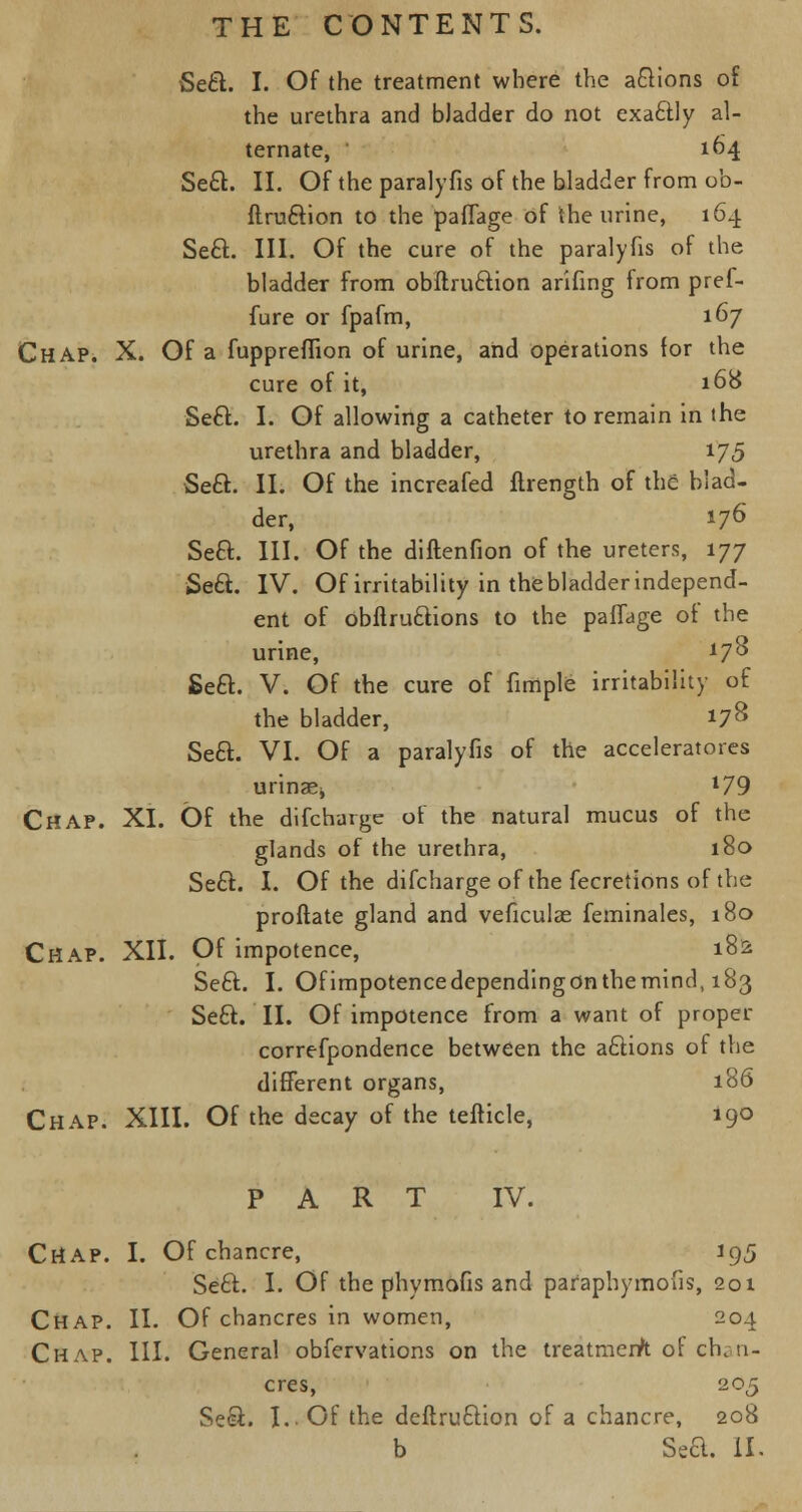 Se&. I. Of the treatment where the anions of the urethra and bJadder do not exa&ly al- ternate, ' 104 Seel:. II. Of the paralyfis of the bladder from ob- ftru6tion to the paflage of the urine, 164 Seft. III. Of the cure of the paralyfis of the bladder from obftru&ion arifing from pref- fure or fpafm, 167 Chap. X. Of a fuppreffion of urine, and operations for the cure of it, 168 Seft. I. Of allowing a catheter to remain in the urethra and bladder, 175 Sett. II. Of the increafed ftrength of the blad- der, 176 Seft. III. Of the diftenfion of the ureters, 177 Se&. IV. Of irritability in the bladder independ- ent of obftruttions to the paffage of the urine, 178 Seft. V. Of the cure of fimple irritability of the bladder, 178 Seft. VI. Of a paralyfis of the accelerators urinaej l79 Chap. XI. Of the difcharge of the natural mucus of the glands of the urethra, 180 Se£t. I. Of the difcharge of the fecretions of the proftate gland and veficulae feminales, 180 Chap. XII. Of impotence, 182 Seft. I. Ofimpotencedependingonthemind, 183 Se£t. II. Of impotence from a want of proper correfpondence between the aftions of the different organs, 186 Chap. XIII. Of the decay of the tefticle, 190 PART IV. Chap. I. Of chancre, 195 Se£f. I. Of the phymofis and paraphymous, 201 Chap. II. Of chancres in women, 204 Chap. III. General obfervations on the treatment of chan- cres, 205 Seei. I. Of the deftru&ion of a chancre, 208