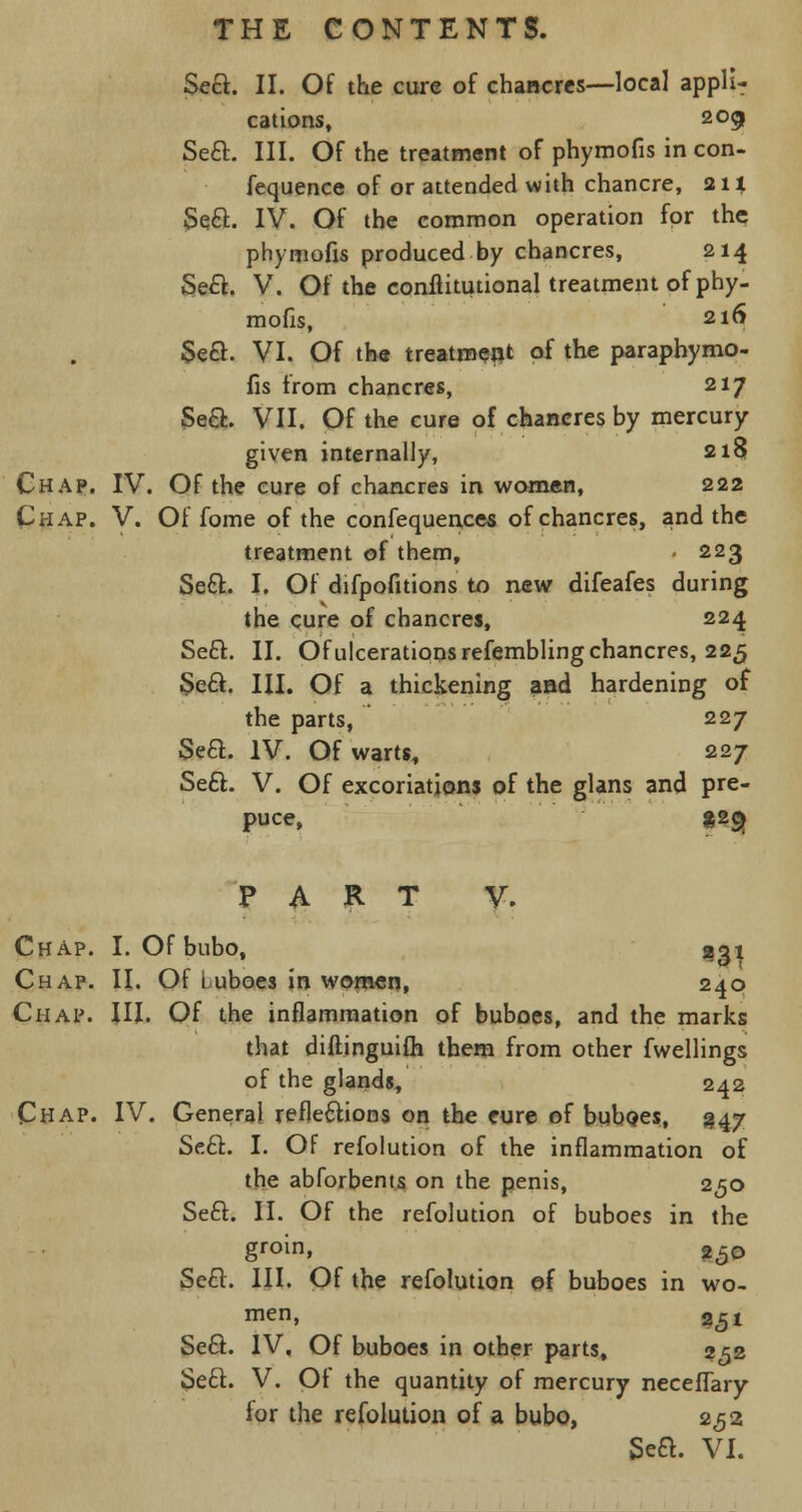 Seft. II. Of the cure of chancres—local appli- cations, 209 Seft. III. Of the treatment of phymofis in con- fequence of or attended with chancre, 21 % Seel:. IV. Of the common operation for the phymofis produced by chancres, 214 Se£t. V. Of the conflitutional treatment of phy- mofis, 216 Se£L VI. Of the treatment of the paraphymo- fis from chancres, 217 Se&. VII. Of the cure of chancres by mercury given internally, 218 Chap. IV. Of the cure of chancres in women, 222 Chap. V. Of fome of the confequences of chancres, and the treatment of them, - 223 Seel:. I. Of difpofitions to new difeafes during the cure of chancres, 224 Seel. II. Of ulcerations refembling chancres, 225 Sea. III. Of a thickening aad hardening of the parts, 227 Seft. IV. Of warts, 227 Sea. V. Of excoriations of the glans and pre- puce, «2$ PART V. Chap. I. Of bubo, 231 Chap. II. Of Luboes in women, 240 Chap. III. Of the inflammation of buboes, and the marks that diftinguifh them from other fwellings of the glands, 242 Chap. IV. General refleaioos on the cure of buboes, 347 Sea. I. Of refolution of the inflammation of the abforbents on the penis, 250 Sea. II. Of the refolution of buboes in the groin, 250 Sea. III. Of the refolution of buboes in wo- men, 2<51 Sea. IV, Of buboes in other parts, 252 Sea. V. Of the quantity of mercury neceffary for the refolution of a bubo, 2,52