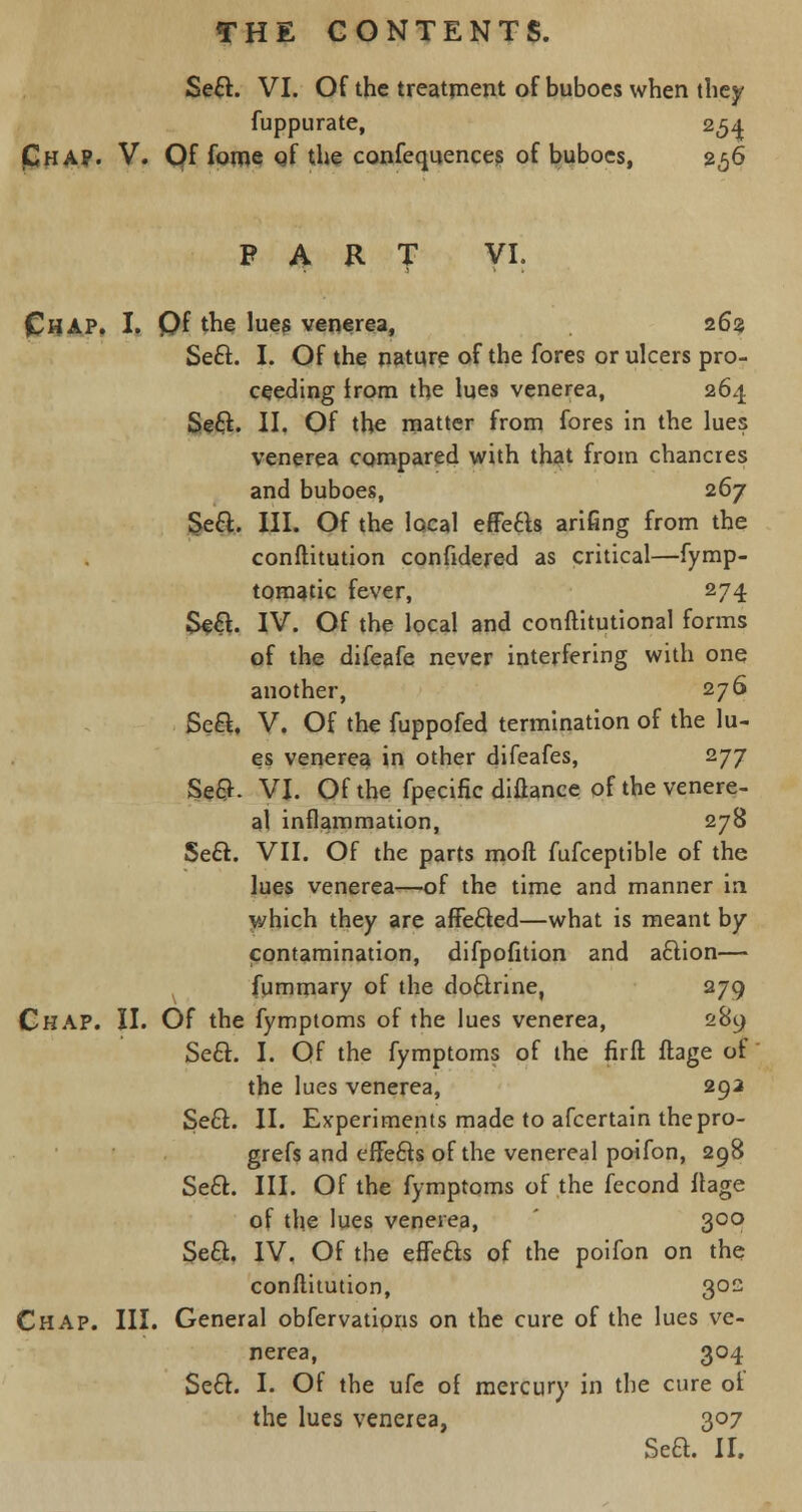 Seel. VI. Of the treatment of buboes when they fuppurate, 254 (Chap. V. Of fome of the confequences of buboes, 256 PART VI. CHAP. I. Qf the lues venerea, 263 Seel. I. Of the nature of the fores or ulcers pro- ceeding from the lues venerea, 264 Seel. II. Of the matter from fores in the lues venerea compared with that from chancres and buboes, 267 Seel. III. Of the local effecls arifing from the conftitution confidered as critical—fymp- tomatic fever, 274 Seel. IV. Of the local and constitutional forms of the difeafe never interfering with one another, 276 Seel. V. Of the fuppofed termination of the lu- es venerea in other difeafes, 277 Sec}. VI. Of the fpecific diftance of the venere- al inflammation, 278 Seel. VII. Of the parts moll fufceptible of the lues venerea—of the time and manner in which they are affe£ted—what is meant by contamination, difpofition and aclion— fummary of the doftrine, 279 Chap. II. Of the fymptoms of the lues venerea, 289 Seel. I. Qf the fymptoms of the firft ftage of the lues venerea, 292 Seel. II. Experiments made to afcertain thepro- grefs and effecls of the venereal poifon, 298 Seel. III. Of the fymptoms of the fecond ftage of the lues venerea, 300 Seel. IV. Of the effecls of the poifon on the conftitution, 302 Chap. III. General obfervations on the cure of the lues ve- nerea, 304 Seel. I. Of the ufe of mercury in the cure of the lues venerea, 307 Sea. II.