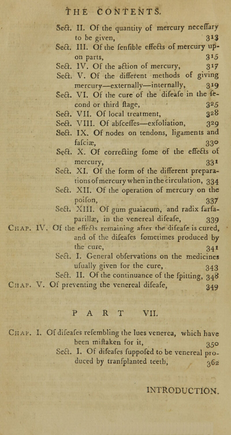 Sea. II. Of the quantity of mercury neceffary to be given, 3*3 SeQ. III. Of the fenfible effeas of mercury up- on parts, 3*5 Sea. IV. Of the aaion of mercury, 317 Sea. V. Of the different methods of giving mercury—externally—internally, 319 Sea. VI. Of the cure of the difeafe in the fe- cond or third ftage, 325 Sea. VII. Of local treatment, 328 Sea. VIII. Of abfceffes—exfoliation, 329 Sea. IX. Of nodes on tendons, ligaments and fafciae, 330 Sea. X. Of correaing fome of the effeas of mercury, 331 Sea. XI. Of the form of the different prepara- tions of mercury when in the circulation, 334 Sea. XII. Of the operation of mercury on the poifon, 337 Sea. XIII. Of gum guaiacum, and radix farfa- parillae, in the venereal difeafe, 339 CllAP. IV. Of the effeas remaining after the. difeafe is cured, and of the difeafes fometimes produced by the cure, 341 Sea. I. General obfervations on the medicines ufually given for the cure, 343 Sea. II. Of the continuance of the fpitting, 348 Chap. V. Of preventing the venereal difeafe, 349 PART VII. Chap. I. Of difeafes refembling the lues venerea, which have been miftaken for it, qcQ Sea. I. Of difeafes fuppofed to be venereal pro- duced by tranfplanted teeth, 362 INTRODUCTION.