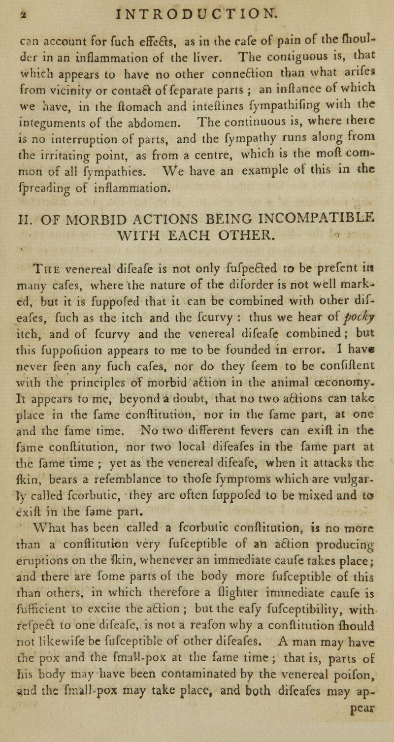 can account for fuch effects, as in the cafe of pain of the fhoul- der in an inflammation of the liver. The contiguous is, that which appears to have no other connection than what anfes from vicinity or contact of fcparate parts ; an inftance of which we have, in the ftomach and inteftines fympathifing with the integuments of the abdomen. The continuous is, where there is no interruption of parts, and the fympathy runs along from the irritating point, as from a centre, which is the mod com- mon of all fympathies. We have an example of this in the fpreading of inflammation. II. OF MORBID ACTIONS BEING INCOMPATIBLE WITH EACH OTHER. The venereal difeafe is not only fufpe&ed to be prefent in many cafes, where the nature of the diforder is not well mark- ed, but it is fuppoled that it can be combined with other dif* eafes, fuch as the itch and the fcurvy : thus we hear of pocky itch, and of fcurvy and the venereal difeafe combined ; but this fuppofuion appears to me to be founded in error. I have never feen any fuch cafes, nor do they feem to be confident with the principles of morbid aftion in the animal ceconomy. It appears to me, beyond a doubt, that no two actions can take place in the fame conftitution, nor in the fame part, at one and the fame time. No two different fevers can exift in the fame conftitution, nor two local difeafes in the fame part at the fame time ; yet as the venereal difeafe, when it attacks the fkin, bears a refemblance to thofe fymptoms which are vulgar- ly called fcorbutic, they are often fuppofed to be mixed and to exift in the fame part. What has been called a fcorbutic conftitution, is no more than a conftitution very fufceptible of an action producing eruptions on the fkin, whenever an immediate caufe takes place; and there are fome parts of the body more fufceptible of this than others, in which therefore a (lighter immediate caufe is fufficient to excite the a£tion ; but the eafy fufceptibility, with refpeft to one difeafe, is not a reafon why a conftitution mould not likewife be fufceptible of other difeafes. A man may have the pox and the fmal-l-pox at the fame time ; that is, parts of his body may have been contaminated by the venereal poifon, and the fmall-pox may take place, and both difeafes may ap- pear