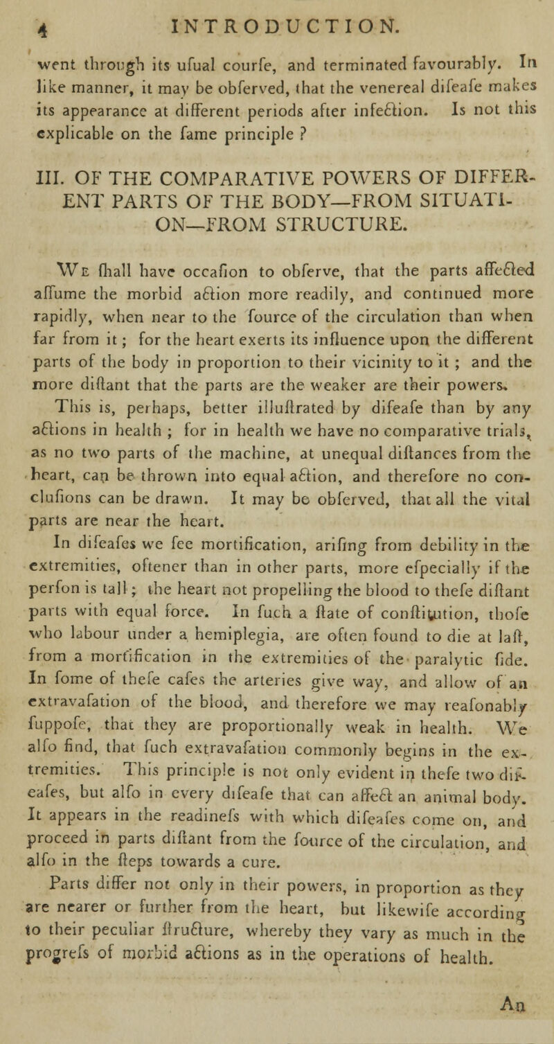 went through its ufual courfe, and terminated favourably. In like manner, it may be obferved, that the venereal difeafe makes its appearance at different periods after infe&ion. Is not this explicable on the fame principle ? III. OF THE COMPARATIVE POWERS OF DIFFER- ENT PARTS OF THE BODY—FROM SITUATI- ON—FROM STRUCTURE. We fhall have occafion to obferve, that the parts affected affume the morbid aftion more readily, and continued more rapidly, when near to the fource of the circulation than when far from it; for the heart exerts its influence upon the different parts of the body in proportion to their vicinity to it ; and the more chftant that the parts are the weaker are their powers. This is, perhaps, better illuffrated by difeafe than by any actions in health ; for in health we have no comparative trialsr as no two parts of the machine, at unequal diftances from the heart, can be thrown into equal action, and therefore no con- clufions can be drawn. It may be obferved, that all the vital parts are near the heart. In difeafes we fee mortification, arifing from debility in the extremities, oftener than in other parts, more cfpecially if the perfon is tall j the heart not propelling the blood to thefe diftant parts with equal force. In fuch a flate of confutation, thofe who labour under a hemiplegia, are often found to die at lafr, from a mortification in the extremities of the paralytic fide. In fome of thefe cafes the arteries give way, and allow of an extravafation of the blood, and therefore we may reafonably fuppofe, that they are proportionally weak in health. We alfo find, that fuch extravafation commonly begins in the ex- tremities. This principle is not only evident in thefe two t\n-- eafes, but alfo in every difeafe that can affcft an animal body. It appears in the readinefs with which difeafes come on, and proceed in parts diftant from the fource of the circulation, and alfo in the fteps towards a cure. Parts differ not only in their powers, in proportion as they are nearer or further from the heart, but likewife according to their peculiar ffruclure, whereby they vary as much in the progrefs of morbid actions as in the operations of health. An.