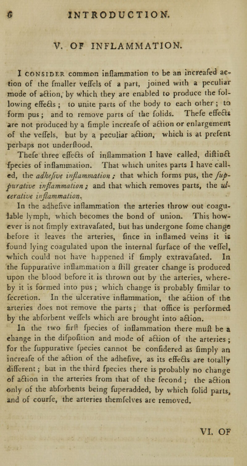 V. OF INFLAMMATION. I consider common inflammation to be an increafed ac- tion of the fmaller veflels of a part, joined with a peculiar mode of attion, by which they are enabled to produce the fol- lowing effe&s ; to unite parts of the body to each other ; to form pus; and to remove parts of the folids. Thefe effect* are not produced hy a fimple increafe of aftion or enlargement of the veflels, but by a peculiar aciion, which is at prefent perhaps not underftood. Thefe three effe&s of inflammation I have called, diftinft fpecies of inflammation. That which unites parts I have call- ed, the adhefive inflammation ; that which forms pus, the fup- purative inflammation ; and that which removes parts, the ul- cerative inflammation. In the adhefive inflammation the arteries throw out coagu- lable lymph, which becomes the bond of union. This how- ever is not Amply extravafated, but has undergone fome change before it leaves the arteries, fince in inflamed veins it is found lying coagulated upon the internal furface of the veflel, which could not have happened if Amply extravafated. In the fuppurative inflammation a ftill greater change is produced upon the blood before it is thrown out by the arteries, where- by it is formed into pus ; which change is probably fimilar to fecretion. In the ulcerative inflammation, the acuon of the arteries does not remove the parts ; that office is performed by the abforbent veflels which are brought into aftion. In the two firfl fpecies of inflammation there muft be a ehange in the difpofition and mode of aftion of the arteries ; for the fuppurative fpecies cannot be confidered as {imply an increafe of the aftion of the adhefive, as its effefts are totally different; but in the third fpecies there is probably no change of aciion in the arteries from that of the fecond ; the a£tion only of the abforbents being fuperadded, by which folid parts, and of courfe, the arteries themfelves are removed.