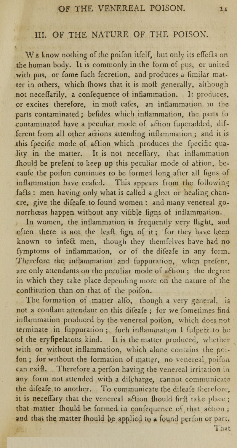 III. OF THE NATURE OF THE POISON. We know nothing of the poifon itfelf, but only its effects on the human body. It is commonly in the form of pus, or united with pus, or fome fuch fecretion, and produces a fimjlar mat- ter in others, which {hows that it is moll generally, although not neceflarily, a confequence of inflammation. It produces, or excites therefore, in molt cafes, an inflammation in the parts contaminated; befides which inflammation, the parts fo contaminated have a peculiar mode of a&ion fuperadded, dif- ferent from all other actions attending inflammation ; and it is this fpecific mode of aftion which produces the fpecific qua- lity in the matter. It is not nccelTary, that inflammation ihould be prefent to keep up this peculiar mode of aftion, be- caufe the poifon continues to be formed long after all figns of inflammation have ceafed. This appears from the following fads : men having only what is called a gleet or healing chan- cre, give the difeafe to found women : and many venereal go- norrhoeas happen without any vifible figns of inflammation. In women, the inflammation is frequently very flight, and often there is not the leaft fign of it; for they have been known to infeft men, though they themfelves have had no fymptoms of inflammation, or of the difeafe in any form. Therefore the inflammation and fuppuration, when prefent, are only attendants on the peculiar mode of aftion ; the degree in which they take place depending more on the nature of the conftitution than on that of the poifon. The formation of matter alfo, though a very general, is not a conftant attendant on this difeafe ; for we fometimes find inflammation produced by the venereal poifon, which does not terminate in fuppuration ; fuch inflammation 1 fufpect to be of the eryfipelatous kind. It is the matter produced, whether with or without inflammation, which alone contains the poi- fon ; for without the formation of matter, no venereal poifon can exift. Therefore a perfon haying the venereal irritation in any form not attended with a discharge, cannot communicate the difeafe to another. To communicate the difeafe therefore, it is neceflary that the venereal action fhould fir ft take place ; that matter fhould be formed, in confequence of, that ^ action ; and thai the matter fhould be applied to a found perfon or part,. That