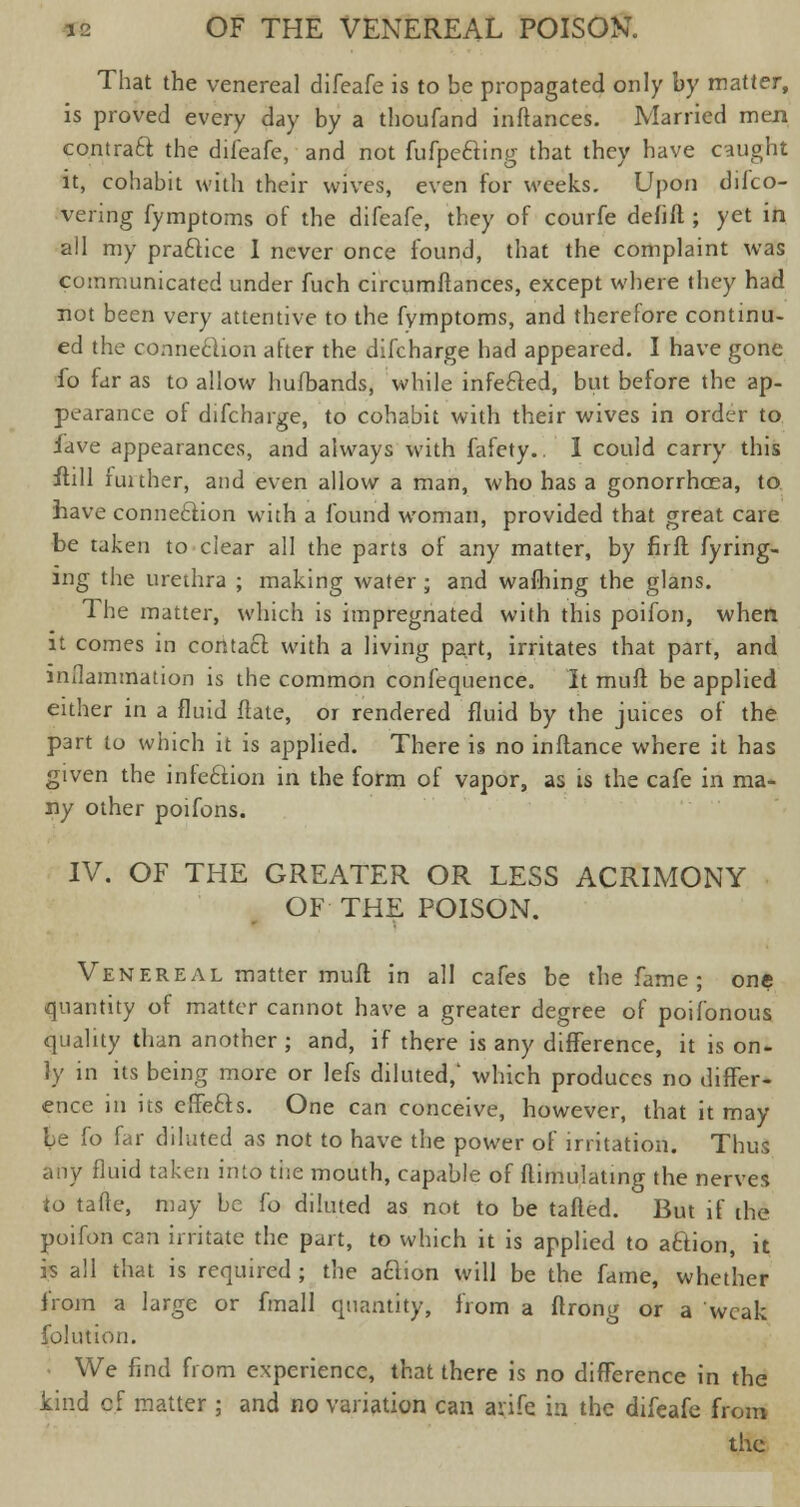 That the venereal difeafe is to be propagated only by matter, is proved every day by a thoufand instances. Married men contract the difeafe, and not fufpecling that they have caught it, cohabit with their wives, even for weeks. Upon difco- vering fymptoms of the difeafe, they of courfe defiil ; yet in all my practice I never once found, that the complaint was communicated under fuch circumltances, except where they had not been very attentive to the fymptoms, and therefore continu- ed the connexion after the difcharge had appeared. I have gone fo far as to allow hufbands, while infefted, but before the ap- pearance of difcharge, to cohabit with their wives in order to hve appearances, and always with fafety.. I could carry this itill funher, and even allow a man, who has a gonorrhoea, to have connection with a found woman, provided that great care be taken to clear all the parts of any matter, by firft fyring- ing the urethra ; making water ; and warning the glans. The matter, which is impregnated with this poifon, when it comes in contact with a living part, irritates that part, and inflammation is the common confequence. It mull be applied either in a fluid ftate, or rendered fluid by the juices of the part to which it is applied. There is no inflance where it has given the infe6lion in the form of vapor, as is the cafe in ma- ny other poifons. IV. OF THE GREATER OR LESS ACRIMONY OF THE POISON. Venereal matter muft in all cafes be the fame ; one quantity of matter cannot have a greater degree of poifonous quality than another; and, if there is any difference, it is on- ly in its being more or lefs diluted,' which produces no differ- ence in its effefts. One can conceive, however, that it may be fo far diluted as not to have the power of irritation. Thus any fluid taken into the mouth, capable of ftimulating the nerves to tafte, may be fo diluted as not to be tailed. But if the poifon can irritate the part, to which it is applied to action, it is all that is required ; the aclion will be the fame, whether from a large or fmall quantity, from a ftrong or a weak folution. We find from experience, that there is no difference in the kind of matter ; and no variation can arife in the difeafe from the