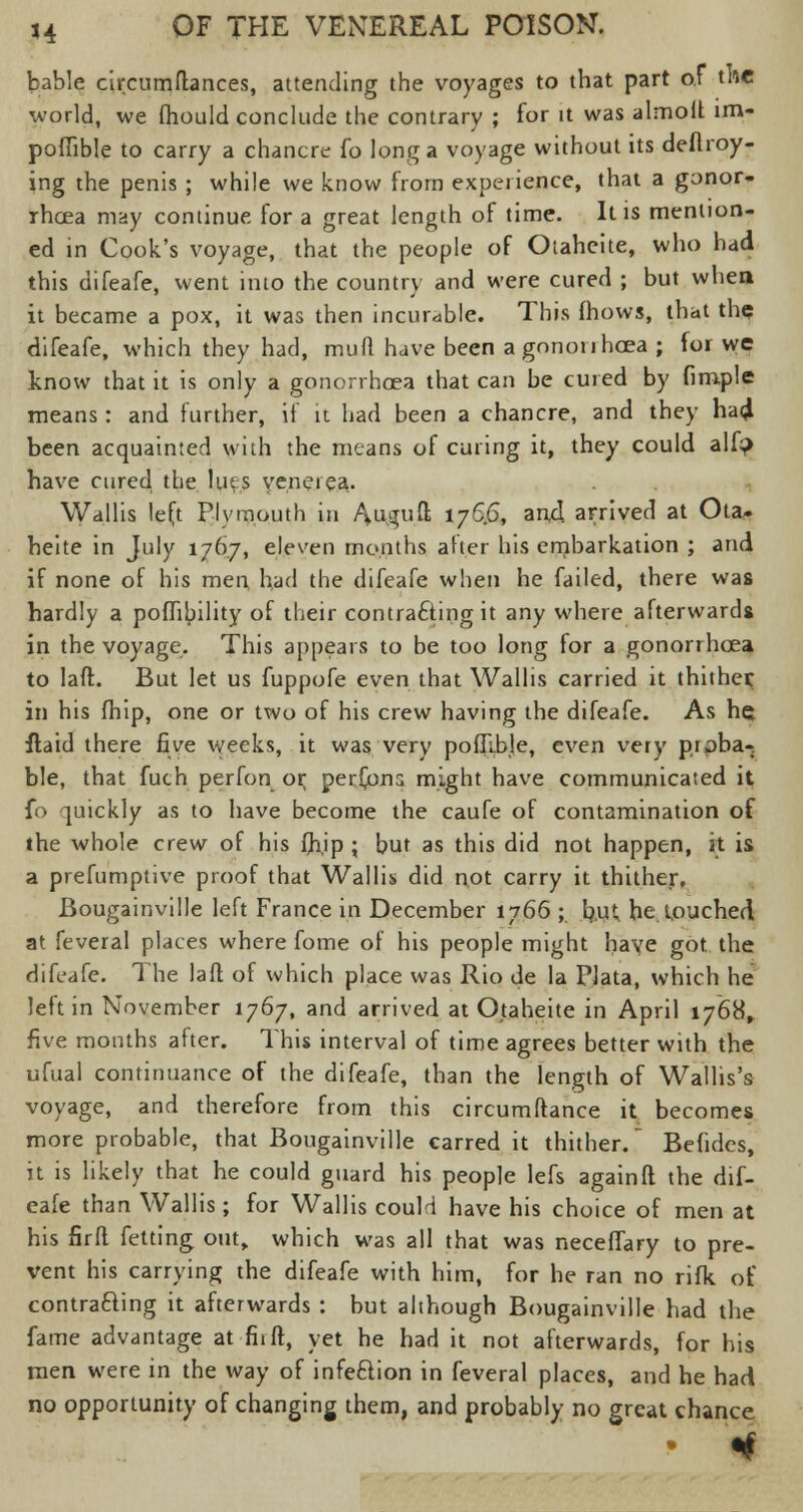 bable circumflances, attending the voyages to that part of the world, we fhould conclude the contrary ; for it was almoft im- poffible to carry a chancre fo long a voyage without its deftroy- ing the penis ; while we know from experience, that a gonor- rhoea may continue for a great length of time. It is mention- ed in Cook's voyage, that the people of Otaheite, who had this difeafe, went into the country and were cured ; but when it became a pox, it was then incurable. This fhows, that the difeafe, which they had, mud have been a gonorrhoea ; for we know that it is only a gonorrhoea that can be cured by fimple means: and further, if it had been a chancre, and they ha4 been acquainted with the means of curing it, they could alf? have cured the lues venerea. Wallis left Plymouth in Au^uft 176.6, an-d arrived at Ota- heite in July 1767, eleven months after his ernbarkation ; and if none of his men. had the difeafe when he failed, there was hardly a poflibility of their contracting it any where afterwards in the voyage. This appears to be too long for a gonorrhoea to laft. But let us fuppofe even that Wallis carried it thither: in his fhip, one or two of his crew having the difeafe. As he flaid there five weeks, it was very pofllble, even very proba-. ble, that fuch perfon or; persons might have communicated it fo quickly as to have become the caufe of contamination of the whole crew of his (hip ; but as this did not happen, it is a prefumptive proof that Wallis did not carry it thither. Bougainville left France in December 1766 ; fyut he touched at feveral places where fome of his people might have got the difeafe. The laft of which place was Rio de la Plata, which he left in November 1767, and arrived at Otaheite in April 1768, five months after. This interval of time agrees better with the ufual continuance of the difeafe, than the length of Wallis's voyage, and therefore from this circumftance it becomes more probable, that Bougainville carred it thither. Befides, it is likely that he could guard his people lefs again!! the dif- eafe than Wallis; for Wallis could have his choice of men at his firft fetting out,, which was all that was neceffary to pre- vent his carrying the difeafe with him, for he ran no rifk of contracting it afterwards : but although Bougainville had the fame advantage at firft, yet he had it not afterwards, for his men were in the way of infeftion in feveral places, and he had no opportunity of changing them, and probably no great chance