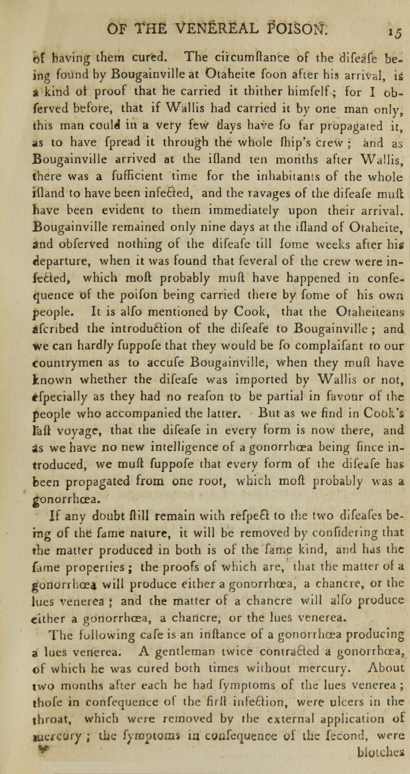 of having them cured. The circumftance of the difeafe be- ing found by Bougainville at Otaheite foon after his arrival, is a kind of proof that he carried it thither himfelf; for I ob- ferved before, that if Wallis had carried it by one man only, this man could in a very few days have fo far propagated it, as to have fpread it through the whole fhip's crew ; and as Bougainville arrived at the ifland ten months after Wallis, there was a fufficient time for the inhabitants of the whole ifland to have been infected, and the ravages of the difeafe mufl have been evident to them immediately upon their arrival. Bougainville remained only nine days at the ifland of Otaheite, and obferved nothing of the difeafe till fome weeks after his departure, when it was found that feveral of the crew were in- fected, which raoft probably mufl: have happened in confe- quence of the poifon being carried there by fome of his own people. It is alfo mentioned by Cook, that the Otaheiteans ifcribed the introduction of the difeafe to Bougainville ; and we can hardly fuppofe that they would be fo complaifant to our countrymen as to accufe Bougainville, when they muft have known whether the difeafe was imported by Wallis or not, efpecially as they had no reafon to be partial in favour of the people who accompanied the latter. But as we find in Cook's faff vovage, that the difeafe in every form is now there, and as we have no new intelligence of a gonorrhoea being fince in- troduced, we muft fuppofe that every form of the difeafe has been propagated from one root, which moft probably was a gonorrhoea. If any doubt frill remain with refpefr. to the two difeafes be- ing of the fame nature, it will be removed by confidering that the matter produced in both is of the fame kind, and has the fame properties ; the proofs of which are, that the matter of a gonorrhoea will produce either a gonorrhoea, a chancre, or the lues venerea J and the matter of a chancre will alfo produce either a gonorrhoea, a chancre, or the lues venerea. The following cafe is an inftance of a gonorrhoea producing a lues venerea. A gentleman twice contracted a gonorrhoea, of which he was cured both times without mercury. About two months after each he had fymptoms of the lues venerea ; thofe in confequence ol the firfl infection, were ulcers in the throat, which were removed by the external application of mercury ; the fymptoms ia confequence of the fecond, were ^ bloiches