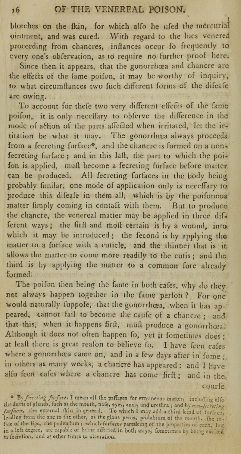 blotches on the fkin, for which alfo he ufed the mercurial ointment, and was cured. With regard to the lues venerea1 proceeding from chancres, inftances occur fo frequently to every one's obfervation, as to require no further proof here. Since then it appears, that the gonorrhoea and chancre are the effe£ts of the fame poifon, it may be worthy of inquiry, to what circumftances two fuch different forms of the difeafe are owing. To account for thefe two very different effects of the fame poifon, it is only neceffary to obferve the difference in the mode of a&ion of the parts affected when irritated, let the ir- ritation be what it may. The gonorrhoea always proceeds from a fecreting furface*, and the chancre is formed on a non- fecreting furface ; and in this laft. the part to which the poi- fon is applied, muff become a fecreting furface before matter can be produced. All fecreting furfaces in the body being probably fimilar, one mode of application only is neceffary to produce this difeafe in them all, which is by the poifonous matter fimply coming in contact with them. But to produce the chancre, the venereal matter may be applied in three dif- ferent ways; the fit ft and moft certain is by a wound, into which it may be introduced ; the fecond is by applying the matter to a furface with a cuticle, and the thinner that is it allows the matter to come more readily to the cutis ; and the third is by applying the matter to a common fore already formed. The poifon then being the fame in both cafes, why do they not always happen together in the fame perfoTri ? For one would naturally fuppofe, that the gonorrhoea, when it has ap- peared, cannot fail to become the caufe of a chancre ; and that this, when it happens firff, mult produce a gonorrhoea. Although it does not often happen fo, yet it fometimes does ; at leaft there is great reafon to believe fo. I have feen cafes where a gonorrhoea came on, and in a few days after in fome ; in others as many weeks, a chancre has appeared : and I have alfo feen cafes where a chancre has come firft ; and in the courfe * fiy'/eeretl/tg fiirfaces I mean all the parties for Mttraneons matter, including alfo the du&s of glands, fuch as the mouth, nofe, eyes, anus, and urethra ; and by no»r/ecreti»f' furfaces, the external (kia in general. To which 1 may add a third kind leading from the one to the other, as the glans penis, prolabium of (he month, the in- £ e of the lips, the pudendum ; which furfaces partaking of the pro;.- i, but in a lefs degree, are capabl : l in both ways, fometinics by being excited to fe:retion, and at ether tinus to u.tcriuoti.