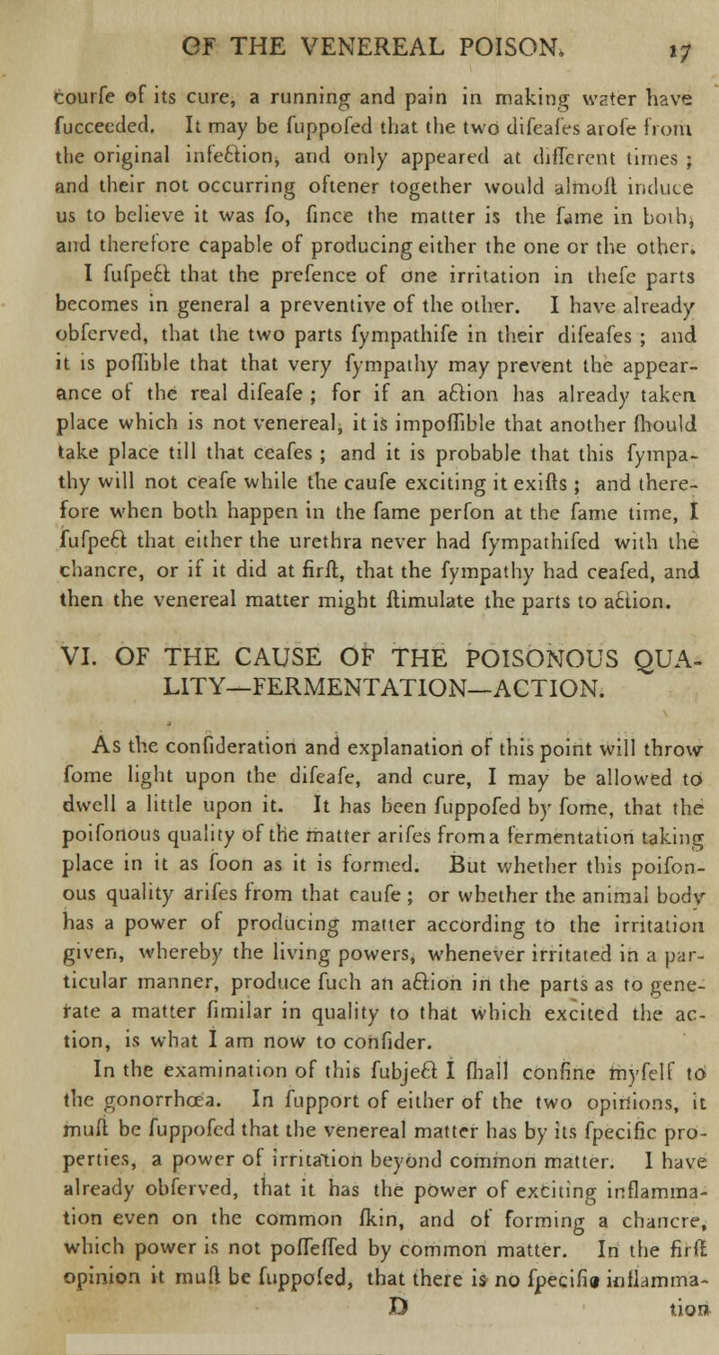 courfe of its cure, a running and pain in making water have fucceeded. It may be fuppofed that the two difeafes aiofe from the original infeftion, and only appeared at different times ; and their not occurring oftener together would almofl induce us to believe it was fo, fince the matter is the fame in both^ and therefore capable of producing either the one or the other. I fufpe£l that the prefence of one irritation in thefe parts becomes in general a preventive of the other. I have already obferved, that the two parts fympathife in their difeafes ; and it is poflible that that very fympathy may prevent the appear- ance of the real difeafe ; for if an aclion has already taken place which is not venereal, it is impoflible that another mould take place till that ceafes ; and it is probable that this fympa- thy will not ceafe while the caufe exciting it exiffs ; and there- fore when both happen in the fame perfon at the fame time, I fufpetl that either the urethra never had fympathifed with the chancre, or if it did at firft, that the fympathy had ceafed, and then the venereal matter might ftimulate the parts to aclion. VI. OF THE CAUSE OF THE POISONOUS QUA- LITY—FERMENTATION—ACTION. As the confideration and explanation of this point will throw fome light upon the difeafe, and cure, I may be allowed to dwell a little upon it. It has been fuppofed by fome, that the poifonous quality of the matter arifes from a fermentation taking place in it as foon as it is formed. But whether this poifon- ous quality arifes from that caufe ; or whether the animal body- has a power of producing matter according to the irritation given, whereby the living powers, whenever irritated in a par- ticular manner, produce fuch an aclion in the parts as to gene- rate a matter fimilar in quality to that which excited the ac- tion, is what I am now to confider. In the examination of this fubjecl I fhall confine fftyfelf to the gonorrhoea. In fupport of either of the two opinions, it mull be fuppofed that the venereal matter has by its fpecific pro- perties, a power of irritation beyond common matter. I have already obferved, that it has the power of exciting inflamma- tion even on the common fkin, and of forming a chancre, which power is not pofTefTed by common matter. In the firft opinion it mud be fuppofed, that there is no fpecifin inflamma- D tio»