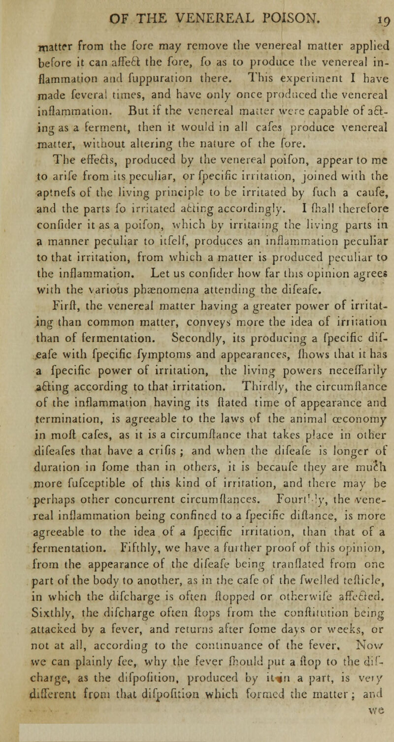 matter from the fore may remove the venereal matter applied before it can affect the fore, fo as to produce the venereal in- flammation and fuppuration there. This experiment I have made feveral times, and have only once produced the venereal inflammation. But if the venereal matter were capable of act- ing as a ferment, then it would in all cafes produce venereal matter, without altering the nature of the fore. The effecls, produced by the venereal poifon, appear to me to arife from its peculiar, or fpecific irritation, joined with the aptnefs of the living principle to be irritated by fuch a caufe, and the parts fo irritated afcticg accordingly. I fhall therefore confider it as a poifon, which by irritating the living parts in a manner peculiar to itfclf, produces an inflammation peculiar to that irritation, from which a matter is produced peculiar to the inflammation. Let us confider how far this opinion agrees with the various phenomena attending the difeafe. Firft, the venereal matter having a greater power of irritat- ing than common matter, conveys more the idea of irritation than of fermentation. Secondly, its producing a fpecific dif- eafe with fpecific fymptoms and appearances, (hows that it has a fpecific power of irritation, the living powers neceffarily afting according to that irritation. Thirdly, the circumflance of the inflammation having its ftated time of appearance and termination, is agreeable to the laws of the animal ceconomy in moff. cafes, as it is a circumflance that takes place in other difeafes that have a crifis ; and when the difeafe is longer of duration in fome than in others, it is becaufe they are much more fufceptible of this kind of irritation, and there may be perhaps other concurrent circumitances. FourtMy, the -vene- real inflammation being confined to a fpecific diflance, is more agreeable to the idea of a fpecific irritation, than that of a fermentation. Fifthly, we have a further proof of this opinion, from the appearance of the difeafe being tranflated from one part of the body to another, as in the cafe of the fwelled tcllicle, in which the difcharge is often flopped or otherwife affettcd. Sixthly, the difcharge often flops from the conftitmion being attacked by a fever, and returns after fome days or weeks, or not at all, according to the continuance of the fever, Nov/ we can plainly fee, why the fever fhouid put a flop to the dif- charge, as the difpofition, produced by iuin a part, is very different from that difpofition which formed the matter; and we