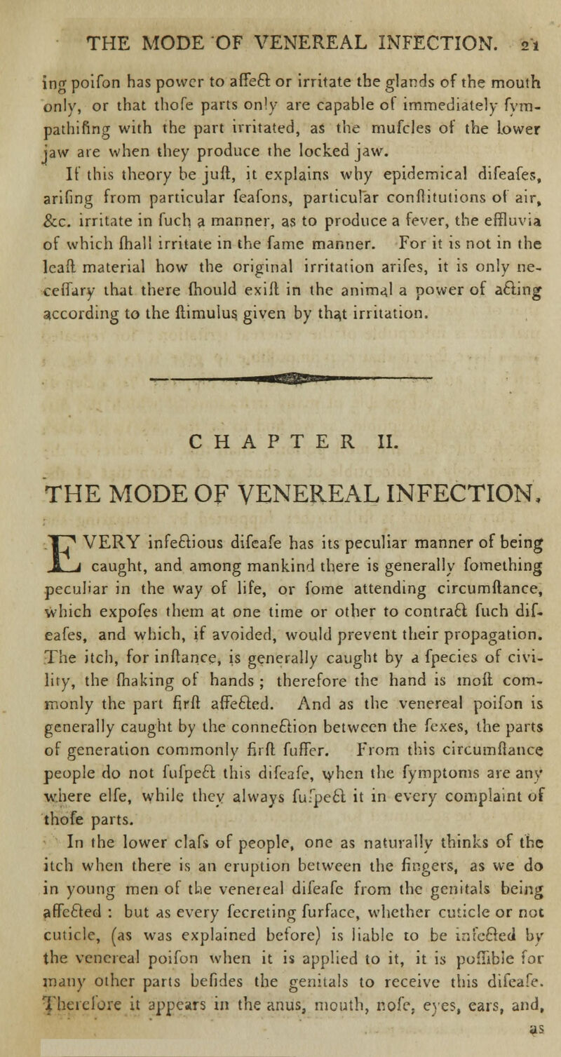 ing poifon has power to affeft or irritate the glands of the mouth only, or that thofe parts only are capable of immediately fym- pathifing with the part irritated, as the mufcles of the Lower jaw are when they produce the locked jaw. If this theory he juft, it explains why epidemical difeafes, arifing from particular feafons, particular conflitutions of air, &c. irritate in fuch a manner, as to produce a fever, the effluvia of which fhall irritate in the fame manner. For it is not in the leaft material how the original irritation arifes, it is only ne- ceffary that there mould exifl in the animaj a power of acling- according to the ftimulus, given by that irritation. CHAPTER II. THE MODE OF VENEREAL INFECTION, EVERY infectious difeafe has its peculiar manner of being caught, and among mankind there is generally fomething peculiar in the way of life, or fome attending circumftance, which expofes them at one time or other to contract fuch dif- eafes, and which, if avoided, would prevent their propagation. The itch, for inftance, is generally caught by a fpecies of civi- lity, the fhaking of hands ; therefore the hand is moil com- monly the part firft affe&ed. And as the venereal poifon is generally caught by the connection between the foxes, the parts of generation commonly fir ft fuffer. From this circumftance people do not fufpeft this difeafe, when the fymptoms are any where elfe, while they always fufpeel: it in every complaint of thofe parts. In the lower clafs of people, one as naturally thinks of the itch when there is an eruption between the fingers, as we do in young men of the venereal difeafe from the genitals being affecled : but as every fecreting furface, whether cuticle or not cuticle, (as was explained before) is liable to be infefted by the venereal poifon when it is applied to it, it is poflibie for many other parts befides the genitals to receive this difeafe. 1'heicloie it appears in the anus, mouth, nofe, eyes, ears, and, as