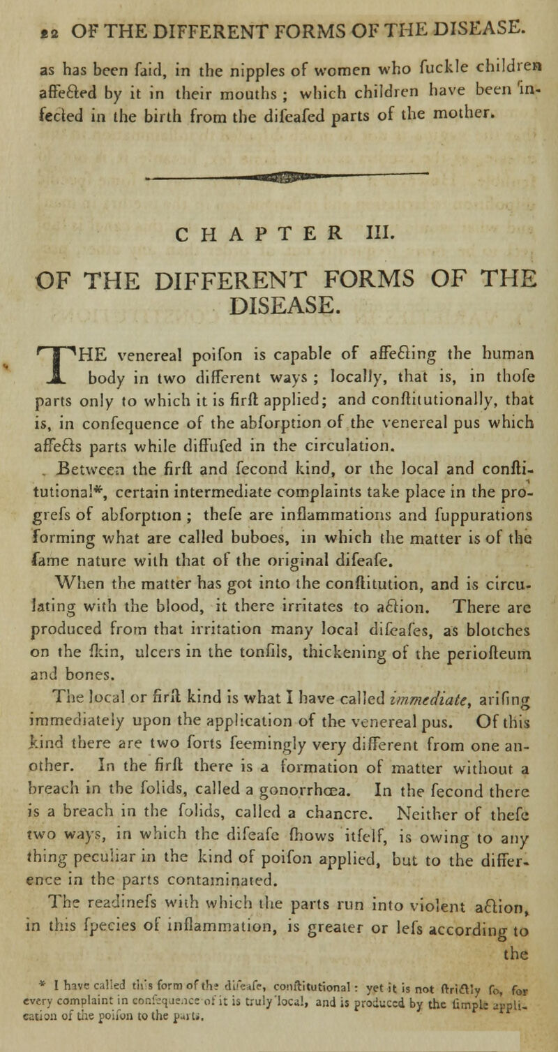 as has been faid, in the nipples of women who fuckle children affecled by it in their mouths j which children have been 'in- fected in the birth from the difeafed parts of the mother. CHAPTER III. OF THE DIFFERENT FORMS OF THE DISEASE. THE venereal poifon is capable of afte£ling the human body in two different ways ; locally, that is, in thofe parts only to which it is firft applied; and conftitutionally, that is, in confequence of the abforption of the venereal pus which affects parts while diffufed in the circulation. . Between the firft and fecond kind, or the local and confti- tutiona!*, certain intermediate complaints take place in the pro- grefs of abforption ; thefe are inflammations and fuppurations forming what are called buboes, in which the matter is of the lame nature with that of the original difeafe. When the matter has got into the conftitution, and is circu- lating with the blood, it there irritates to a£tion. There are produced from that irritation many local difeafes, as blotches on the {kin, ulcers in the tonfils, thickening of the periofteum and bones. The local or firft kind is what I have called immediate, arifing immediately upon the application of the venereal pus. Of this kind there are two forts feemingly very different from one an- other. In the firft there is a formation of matter without a breach in the folids, called a gonorrhcea. In the fecond there is a breach in the folids, called a chancre. Neither of thefe two ways, in which the difeafe mows itfelf, is owing to any thing peculiar in the kind of poifon applied, but to the differ- ence in the parts contaminated. The readinefs with which the parts run into violent action in this fpecies of inflammation, is greater or lefs according to the * I have called this form of the difeafe, comlitutional: yet it is not ftridtty fo, for every complaint in eonfequenceof it is truly'local, and is produced by the fimple appli. cation of die poifon to the p-iti.