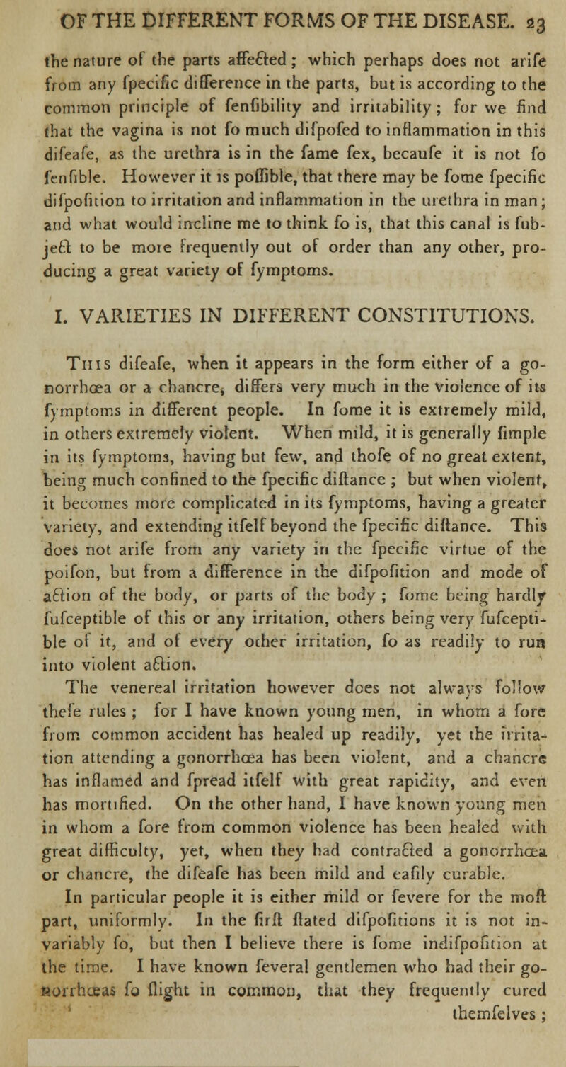 the nature of the parts affe&ed ; which perhaps does not arife from any fpecific difference in the parts, but is according to the common principle of fenfibility and irritability ; for we find that the vagina is not fo much difpofed to inflammation in this difeafe, as the urethra is in the fame fex, becaufe it is not fo fenfible. However it is poflible, that there may be fome fpecific difpofuion to irritation and inflammation in the urethra in man; and what would incline me to think fo is, that this canal is fub- je£t to be mote frequently out of order than any other, pro- ducing a great variety of fymptoms. I. VARIETIES IN DIFFERENT CONSTITUTIONS. This difeafe, when it appears in the form either of a go- norrhoea or a chancre* differs very much in the violence of its fymptoms in different people. In fome it is extremely mild, in others extremely violent. When mild, it is generally Ample in its fymptoms, having but few, and thofe of no great extent, being much confined to the fpecific diftance ; but when violent, it becomes more complicated in its fymptoms, having a greater variety, and extending itfelf beyond the fpecific diftance. This does not arife from any variety in the fpecific virtue of the poifon, but from a difference in the difpofuion and mode of aftion of the body, or parts of the body ; fome being hardly fufceptible of this or any irritation, others being very fufcepti- ble of it, and of every other irritation, fo as readily to run into violent aclion. The venereal irritation however dees not always follow thefe rules ; for I have known young men, in whom a fore from common accident has healed up readily, yet the irrita- tion attending a gonorrhoea has been violent, and a chancre has inflamed and fpread itfelf with great rapidity, and even has mortified. On the other hand, I have known young men in whom a fore from common violence has been healed with great difficulty, yet, when they had contracted a gonorrhoea. or chancre, the difeafe has been mild and eafily curable. In particular people it is either mild or fevere for the mod part, uniformly. In the firff flated difpofitions it is not in- variably fo, but then I believe there is fome indifpofition at the time. I have known feveral gentlemen who had their go- Horrhceas fo flight in common, that they frequently cured themfelves;