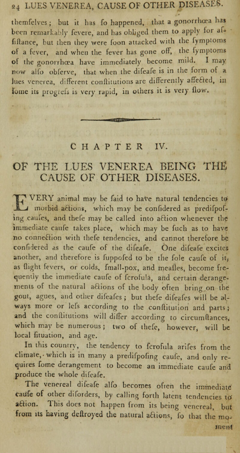 thcmfelves; but it has fo happened, that a gonorrhoea has been remarkably fevere, and has obliged them to apply for aU fiflance, but then they were Toon attacked with the fymptoms of a fever, and when the fever has gone off, the fymptoms of the gonorrhoea have immediately become mild. I may now alfo obferve, that when the difeafe is in the form of a lues venerea, different constitutions are differently affe&ed, in fome its progfefs is very rapid, in others it is very How. CHAPTER IV. OF THE LUES VENEREA BEING THE CAUSE OF OTHER DISEASES. EVERY animal may be faid to have natural tendencies to morbid actions, which may be eonfidered as predifpof- ing caufes, and thefe may be called into aftion whenever the immediate caufe takes place, which may be fuch as to have no connection with thefe tendencies, and cannot therefore be eonfidered as the caufe of the difeafe. One difeafe excites another, and therefore is fuppofed to be the fole caufe of it, as flight fevers, or colds, fma!l-pox, and meafies, become fre- quently the immediate caufe of fcrofula, arid certain derange- ments of the natural aclions of the body often bring on the gout, agues, and other difeafes; but thefe difeafes will be al- ways more or lefs according to the conftitution and parts; and the conftitutions will differ according to circumftances, which may be numerous; two of thefe, however, will be local fituation, and age. In this country, the tendency to fcrofula arifes from the climate,-which is in many a predifpofing caufe, and only re- quires fome derangement to become an immediate caufe and produce the whole difeafe. The venereal difeafe alfo becomes often the immediate Caufe of other diforders, by calling forth latent tendencies to aftion. This does not happen from its being venereal, but from its having deftroyed the natural actions, fo that the mo- ment