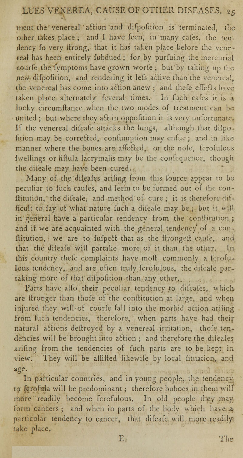 ment the'venereal a£tion and difpofition is terminated, the other takes place; and I have feen, in many cafes, the ten- dency fo very ftrong, that it has taken place before the vene- real has been entirely fubdued ; for by purfuing the mercurial courfe the fymptoms have grown worfe ; but bv taking up the new difpofition, and rendering it lefs active than the venerea!, the venereal has come into aftion anew ; and thefe effects have taken place alternately feveral times. In fuch cafes it is a lucky circumftance when the two modes of treatment can be United ; but where they acl in oppofition it is very unfortunate. If the venereal difeafe attacks the lungs, although that difpo- fition may be corrected, confumption may enfue ; and in like manner where the bones are. affefted, or the nofe, fcrofulous fwellings or fiftula lacryma.iis may be the confequence, though the difeafe may have been cured., Many of the difeafes arifing Irom this fource appear to be peculiar to fuch caufes, and feem to be formed out of the con- flitution, the difeafe, and method of cure; it is therefore dif- ficult to fay of what nature fuch a difeafe may be; but it will in general have a particular tendency from the conftitution ; and if we are acquainted with the general tendency of a con- flitution, we are to fufpe£t. that as the firongeft caufe, and that the difeafe will partake more of it than the other. la this country thefe complaints have moft commonly a fcrofu- lous tendency, and are often truly fcrofulous, the difeafe par- taking more of that difpofition than any other. Parts have alfo their peculiar tendency ,to difeafes, which are ffxomger than thofe of the conflitution at large, and when injured they will-of courfe fall into the morbid aftion arifing from fuch tendencies, therefore, when parts have had their natural aftions deftroyed by a venereal irritation, thofe ten- dencies will be brought into aciion ; and therefore the difeafes arifing from the tendencies of fuch parts are to be kept in view. ' They will be afhfted likewife by local fituation, and age- In particular countries, and in young people, the tendency to fcroftfla will be predominant; therefore buboes in them will more readily become fcrofulous. In old people they may iorm cancers ; and when in parts of the body whicb have a particular tendency to cancer, that difeafe will moie readily take place. E The