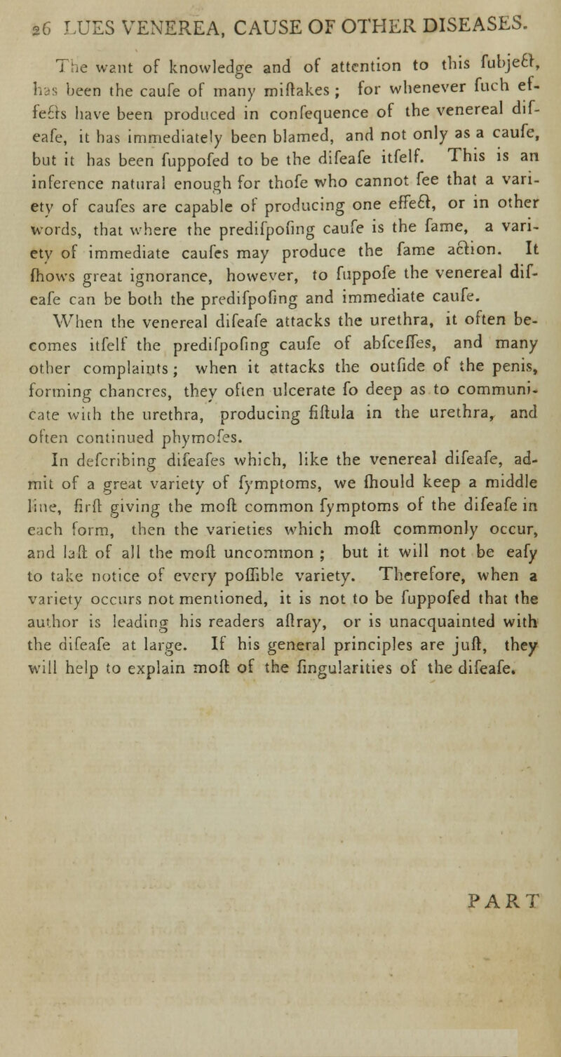 7 he want of knowledge and of attention to this fubjecl, has been the caufe of many miftakes ; for whenever fuch ef- fects have been produced in confequence of the venereal dif- eafe, it has immediately been blamed, and not only as a caufe, but it has been fuppofed to be the difeafe itfelf. This is an inference natural enough for thofe who cannot fee that a vari- ety of caufes are capable of producing one effect, or in other words, that where the predifpofing caufe is the fame, a vari- ety of immediate caufes may produce the fame a&ion. It fhows great ignorance, however, to fuppofe the venereal dif- eafe can be both the predifpofing and immediate caufe. When the venereal difeafe attacks the urethra, it often be- comes itfelf the predifpofing caufe of abfcefTes, and many other complaints; when it attacks the outfide of the penis, forming chancres, they often ulcerate fo deep as to communi- cate with the urethra, producing fiftula in the urethra,, and often continued phymofes. In defcribing difeafes which, like the venereal difeafe, ad- mit of a great variety of fymptoms, we fhould keep a middle line, fir ft giving the mod common fymptoms oi the difeafe in each form, then the varieties which moft commonly occur, and laft of all the moft uncommon ; but it. will not be eafy to take notice of every poflible variety. Therefore, when a variety occurs not mentioned, it is not to be fuppofed that the author is leading his readers aftray, or is unacquainted with the difeafe at large. If his general principles are juft, they will help to explain moft of the Angularities of the difeafe. PART