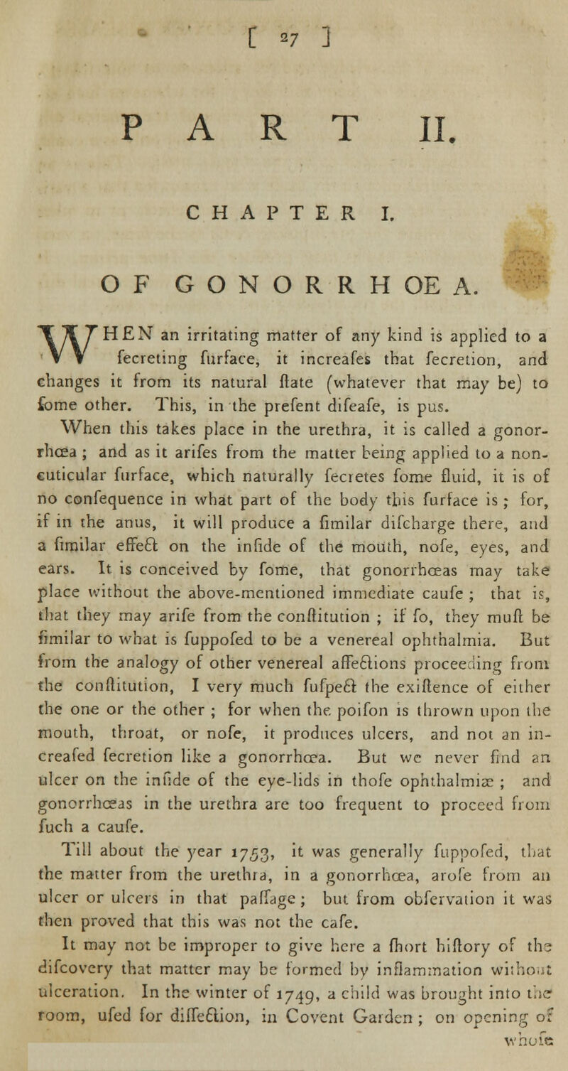 [ *7 ] PART II. CHAPTER I. OF GONORRHOEA. WHEN an irritating matter of any kind is applied to a fecreting furface, it increafes that fecretion, and changes it from its natural ftate (whatever that may be) to fome other. This, in the prefent difeafe, is pus. When this takes place in the urethra, it is called a gonor- rhoea ; and as it arifes from the matter being applied to a non- cuticular furface, which naturally fecretes fome fluid, it is of no confequence in what part of the body this furface is; for, if in the anus, it will produce a fimilar difcharge there, and a fimilar effecl; on the infide of the mouth, nofe, eyes, and ears. It is conceived by fome, that gonorrhoeas may take place without the above-mentioned immediate caufe ; that is, that they may arife from the conftitution ; if fo, they muff be fimilar to what is fuppofed to be a venereal ophthalmia. But from the analogy of other venereal affections proceeding from the conftitution, I very much fufpecl the exiftence of either the one or the other ; for when the poifon is thrown upon tlie mouth, throat, or nofe, it produces ulcers, and not an in- creafed fecretion like a gonorrhoea. But wc never find an ulcer on the infide of the eye-lids in thofe ophthalmia: ; and gonorrhoeas in the urethra are too frequent to proceed from fuch a caufe. Till about the year 1753, it was generally fuppofed, that the matter from the urethia, in a gonorrhoea, arofe from an ulcer or ulcers in that paffage ; but from obfervation it was then proved that this was not the cafe. It may not be improper to give here a fhort hiftory of the difcovery that matter may be formed by inflammation without ulceration. In the winter of 1749, a child was brought into the room, ufed for diffeftion, in Covent Garden ; on opening o: whofe