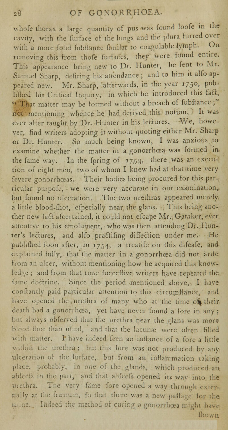 whofe thorax a large quantity of pus was found loofe in the cavity, with the furface of the lungs and the plura furred over with a more fohd fubfhnce fknilaT to coagulable lymph. On removing this from thofe furfaccs, they were found entire. This appearance being new to Dr. Hunter, he fent to Mr. Samuel Sharp, defiring his attendance ; and to him it alfo ap- peared new. Mr. Sharp, 'afterwards, in the year 1750, pub- limed his Critical Inquiry, in which he introduced this laft,  That matter may be formed without a breach of fubflance ; not mentioning whence he had derived this notion. It was ever after taught by Dr. -Hunter in his leclures. We, howe- ver, find writers adopting it without quoting either Mr. Sharp or Dr. Hunter. So much being known, I was anxious to examine whether the matter in a gonorrhoea was formed in the fame way. In the fpring of 1753, there was an execu- tion of eight men, two of whom I knew had at that time very fevere gonorrhceas. Their bodies being procured for this par- ticular purpofe, we were very accurate in our examination, but found no ulceration. The two urethras appeared merely a little blood-ihot, efpecially near, the glans. This being ano- ther new fact, afcertained, it could not efcape Mr., Ga taker, ever attentive to his emolument, who was then attending'Dr. Hun- ter's leclures, and alfo praclifing direction under me. ■ He published foon after, in 1754, a treatife on this difeafe, and explained fully, that the matter in a gonorrhoea did not ariie from an ulcer, without mentioning how he acquired this know- ■ ; and from that time fucceffive writers have repeated the fame doctrine. Since the period mentioned above, I have conflantly paid particular attention to this circurnftance, and have opened the urethra of many who at the time of| their death had a goriorihcea, yet have never found a fore in any; but always obferved that the urethra near the glans was more >t than ufual, and that the lacunae were often filied with matter. I have indeed fctn an inftance of a fore a little within the urethra ; but this hire was not produced by any ulceration or the furface, but from an infiammation taking place, probably, in one of the glands, which produced an ibfeefs in the pari, ^nd that- abfeefs opened its way into the urethra. The very fame fore opened a way through exter- nally at the fraenum, fo that there was a new paflage tor the jonorrhcea might have fliown