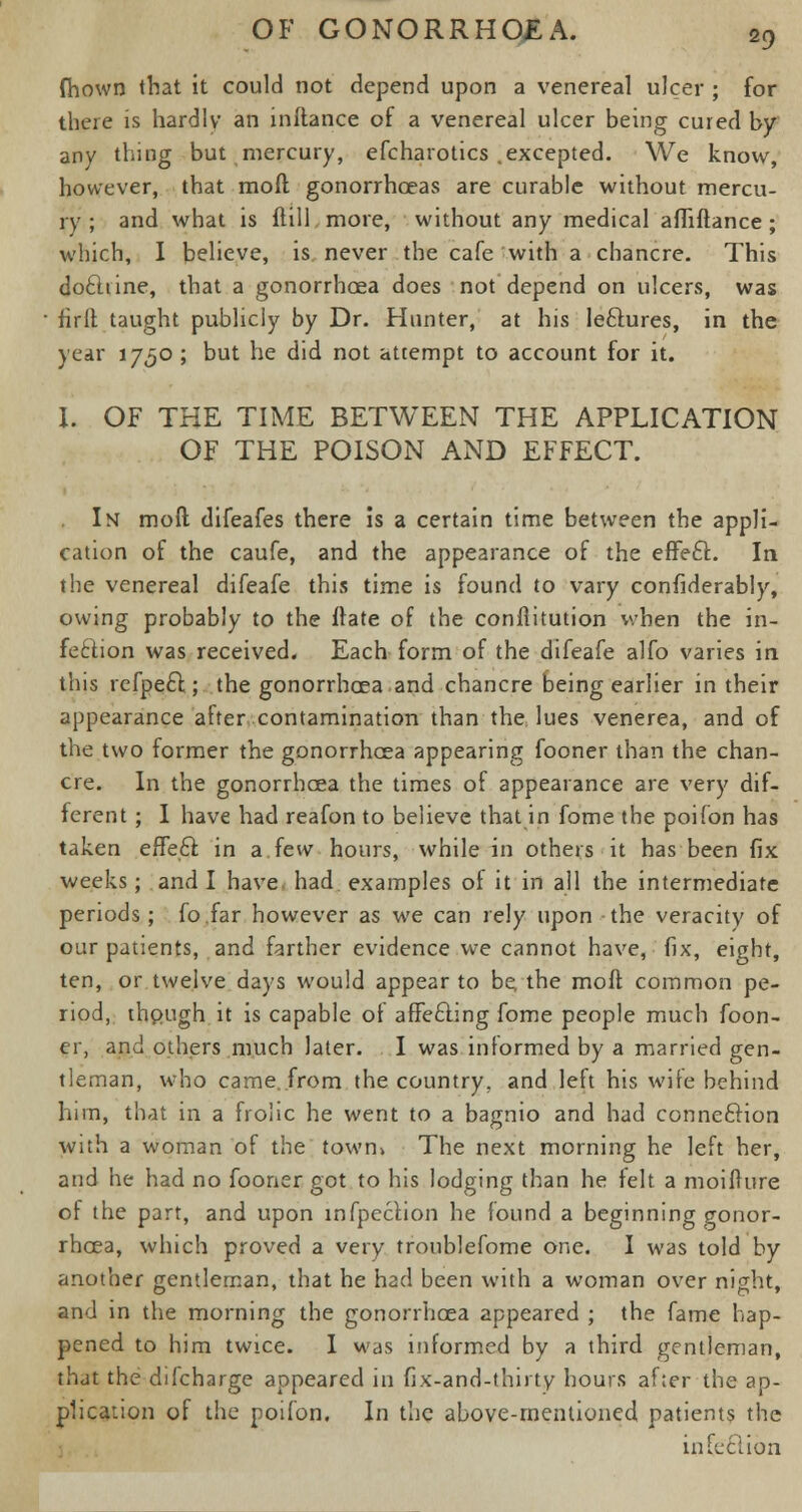 fhown that it could not depend upon a venereal ulcer ; for there is hardly an inltance of a venereal ulcer being cured by any thing but mercury, efcharotics .excepted. We know, however, that raoft gonorrhoeas are curable without mercu- ry ; and what is ftill more, without any medical afliftance ; which, I believe, is never the cafe with a chancre. This doclrine, that a gonorrhoea does not depend on ulcers, was firlr. taught publicly by Dr. Hunter, at his leftures, in the year 1750 ; but he did not attempt to account for it. I. OF THE TIME BETWEEN THE APPLICATION OF THE POISON AND EFFECT. In moll; difeafes there is a certain time between the appli- cation of the caufe, and the appearance of the eflfecT:. In the venereal difeafe this time is found to vary confiderably, owing probably to the irate of the conilitution when the in- fection was received. Each form of the difeafe alfo varies in this refpect ; the gonorrhoea and chancre being earlier in their appearance after contamination than the lues venerea, and of the two former the gonorrhoea appearing fooner than the chan- cre. In the gonorrhoea the times of appearance are very dif- ferent ; I have had reafon to believe that in fome the poifon has taken erTe£f. in a few hours, while in others it has been fix weeks; and I have had examples of it in all the intermediate periods; fo.far however as we can rely upon the veracity of our patients, and farther evidence we cannot have, fix, eight, ten, or twelve days would appear to be the mod common pe- riod, rhpugh it is capable of affecting fome people much foon- er, and others much later. I was informed by a married gen- tleman, who came, from the country, and left his wife behind him, that in a frolic he went to a bagnio and had connection with a woman of the town» The next morning he left her, and he had no fooner got to his lodging than he felt a moifrure of the part, and upon mfpection he found a beginning gonor- rhoea, which proved a very troublefome one. I was told by another gentleman, that he had been with a woman over night, and in the morning the gonorrhoea appeared ; the fame hap- pened to him twice. I was informed by a third gentleman, that the difcharge appeared in fix-and-thirty hours after the ap- plication of the poifon. In the above-mentioned patients the in feci ion