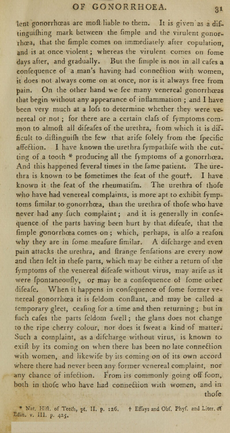 3* lent gonorrhoeas are raoft liable to them. It is given'as a dif- tinguifhing mark between the (imple and the virulent gonor- rhoea, that the fimple comes on immediately after copulation, and is at once violent; whereas the virulent comes on fome days after, and gradually. But the fimple is not in all cafes a confequence of a man's having had connection with women, it does not always come on at once, nor is it always free from pain. On the other hand we fee many venereal gonorrhceas that begin without any appearance of inflammation ; and I have been very much at a lofs to determine whether they were ve- nereal or not ; for there are a certain clafs of fymptoms com- mon to almoft all difeafes of the urethra, from which it is dif- ficult to diflinguifh the few that arife folely from the fpecific affeftion. I have known the urethra fympathife with the cut- ting of a tooth * producing all the fymptoms of a gonorrhoea. And this happened feveral times in the fame patient. The ure- thra is known to be fometimes the feat of the goutt. I have known it the feat of the rheumatifm. The urethra of thofe who have had venereal complaints, is more apt to exhibit fymp- toms fimilar to gonorrhoea, than the urethra of thofe who have never had any fuch complaint; and it is generally in confe- quence of the parts having been hurt by that difeafe, that the fimple gonorrhoea comes on ; which, perhaps, is alfo a reafon why they are in fome meafure fimiJar. A difcharge and even pain attacks the urethra, and flrange fenfations are every now and then felt in thefe parts, which may be either a return of the fymptoms of the venereal difeafe without virus, may arife as it were fpontaneoufly, or may be a confequence of fome other difeafe. When it happens in confequence of fome former ve- nereal gonorrhoea it is feldom conftant, and may be called a temporary gleet, ceafing for a time and then returning ; but in fuch cafes the parts feldom fwell ; the glans does not change to the ripe cherry colour, nor does it fweat a kind of matter. Such a complaint, as a difcharge without virus, is known to exift by its coming on when there has been no late connection with women, and likewife by its coming on of its own accord where there had never been any former venereal complaint, nor any chance of infection. From its commonly going off foon, both in thofe who have had connection with women, and in thofe ♦ Nat Hift. of Teeth, pt. II. p. 126. + Eflays and Obf. Phyf. and Liter. <Sf