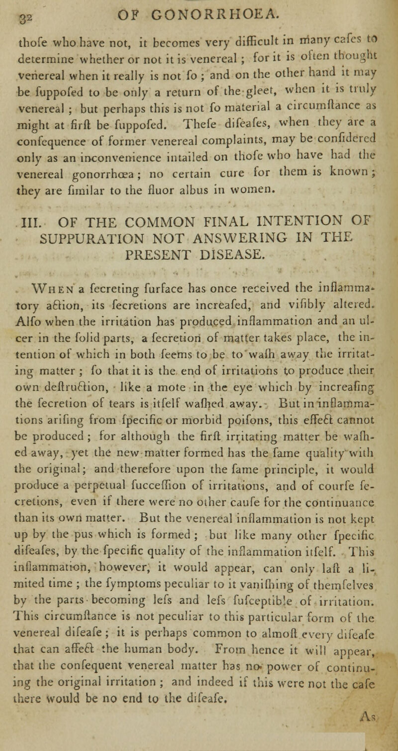 thofe who have not, it becomes very difficult in rriany cafes to determine whether or not it is venereal ; for it is often thought venereal when it really is not fo ; and on the other hand it may be fuppofed to be only a return of the gleet, when it is truly venereal ; but perhaps this is not fo material a circumftance as might at firft be fuppofed. Thefe difeafes, when they are a confequence of former venereal complaints, may be confidcrcd only as an inconvenience intailed on thofe who have had the venereal gonorrhoea; no certain cure for them is known ; they are fnnilar to the fluor albus in women. III. OF THE COMMON FINAL INTENTION OF SUPPURATION NOT ANSWERING IN THE PRESENT DISEASE. When a fecreting furface has once received the inflamma- tory aclion, its fecretions are increafed, and vifibly altered. Alfo when the irritation has produced inflammation and an ul- cer in the folid parts, a fecretiori of matter takes place, the in- tention of which in both feems to be to'waih away the irritat- ing matter ; fo that it is the end of irritations to produce their own deftru&ion, like a mote in the eye which by increafing the fecretion of tears is itfelf waflied away.- But ininflamma- tions arifing from fpecific or morbid poifons, this efFecl cannot be produced ; for although the firft irritating matter be warn- ed away, yet the new matter formed has the fame quality'with the original; and therefore upon the fame principle, it would produce a perpetual fucceflion of irritations, and of courfe fe- cretions, even if there were no other caufe for the continuance than its own matter. But the venereal inflammation is not kept up by the pus which is formed ; but like many other fpecific difeafes, by the fpecific quality of the inflammation itfelf. This inflammation, however, it would appear, can only laft a li- mited time ; the fymptoms peculiar to it vanifhing of themfelves by the parts-becoming lefs and lefs fufceptible of irritation. This circumftance is not peculiar to this particular form of the venereal difeafe ; it is perhaps common to almoft every difeafe that can affecl: the human body. From hence it will appear, that the confequent venereal matter has no. power of continu- ing the original irritation ; and indeed if this were not the cafe there would be no end to the difeafe. A*