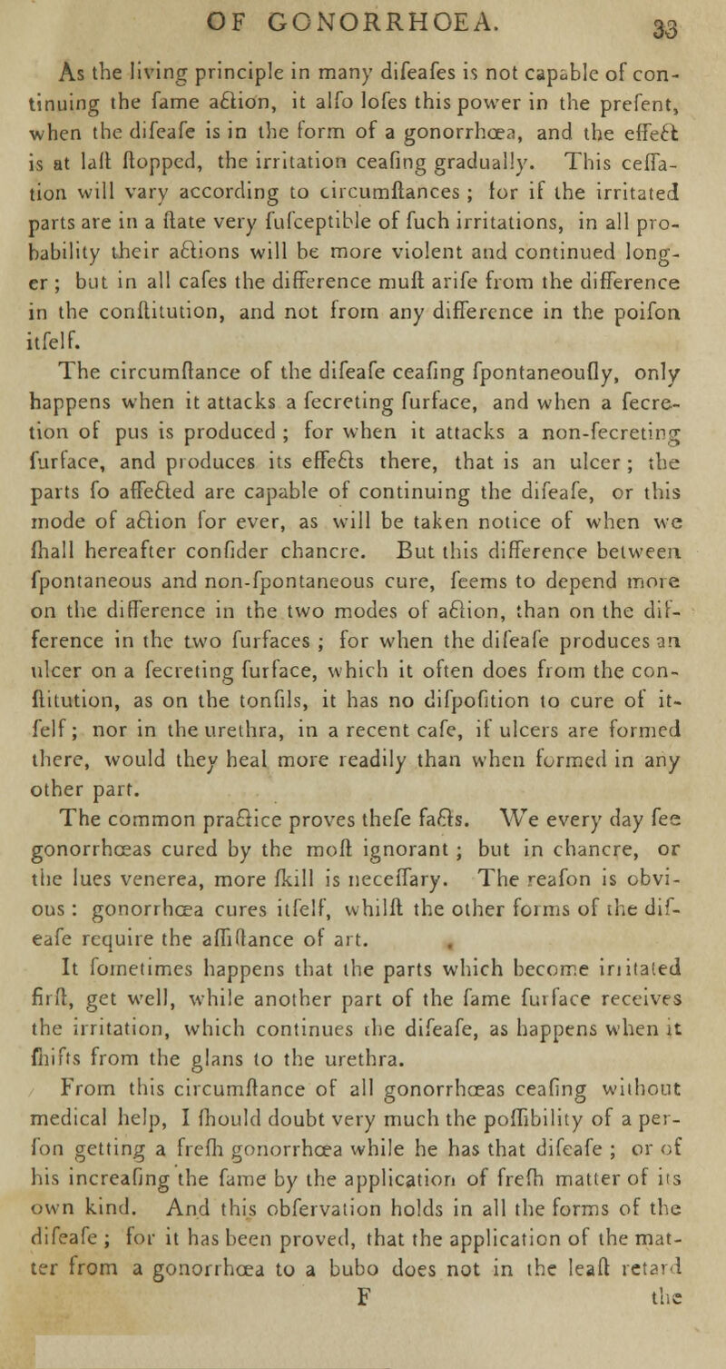 As the living principle in many difeafes is not capable of con- tinuing the fame aciion, it alfo lofes this power in the prefent, when the clifeafe is in the form of a gonorrhoea, and the effect is at lalt (lopped, the irritation ceafing gradually. This ceffa- tion will vary according to tircumftances ; for if the irritated parts are in a (late very fufceptible of fuch irritations, in all pro- bability their actions will be more violent and continued long- er ; but in all cafes the difference muft arife from the difference in the conltitution, and not from any difference in the poifon itfelf. The circumftance of the difeafe ceafing fpontaneoufly, only happens when it attacks a fecreting furface, and when a fecre- tion of pus is produced ; for when it attacks a non-fecretin^ furface, and produces its effefts there, that is an ulcer ; the parts fo affe&ed are capable of continuing the difeafe, or this mode of aciion for ever, as will be taken notice of when we (hall hereafter confider chancre. But this difference between fpontaneous and non-fpontaneous cure, feems to depend more on the difference in the two modes of aciion, than on the dif- ference in the two furfaces ; for when the difeafe produces an ulcer on a fecreting furface, which it often does from the con- flitution, as on the tonfils, it has no difpofition to cure of it- felf; nor in the urethra, in a recent cafe, if ulcers are formed there, would they heal more readily than when formed in any other part. The common practice proves thefe facls. We every day fee gonorrhoeas cured by the mod ignorant ; but in chancre, or the lues venerea, more (kill is neceffary. The reafon is obvi- ous : gonorrhoea cures itfelf, whilft the other forms of the dif- eafe require the affi(lance of art. It foinetimes happens that the parts which become initaled fir ft, get well, while another part of the fame furface receives the irritation, which continues the difeafe, as happens when it fhifts from the glans to the urethra. From this circumftance of all gonorrhoeas ceafing without medical help, I (hould doubt very much the poifibility of a per- fon getting a frefh gonorrhoea while he has that difeafe ; or of his increafing the fame by the application of frefh matter of its own kind. And this obfervation holds in all the forms of the difeafe ; for it has been proved, that the application of the mat- ter from a gonorrhoea to a bubo does not in the lead retard F the