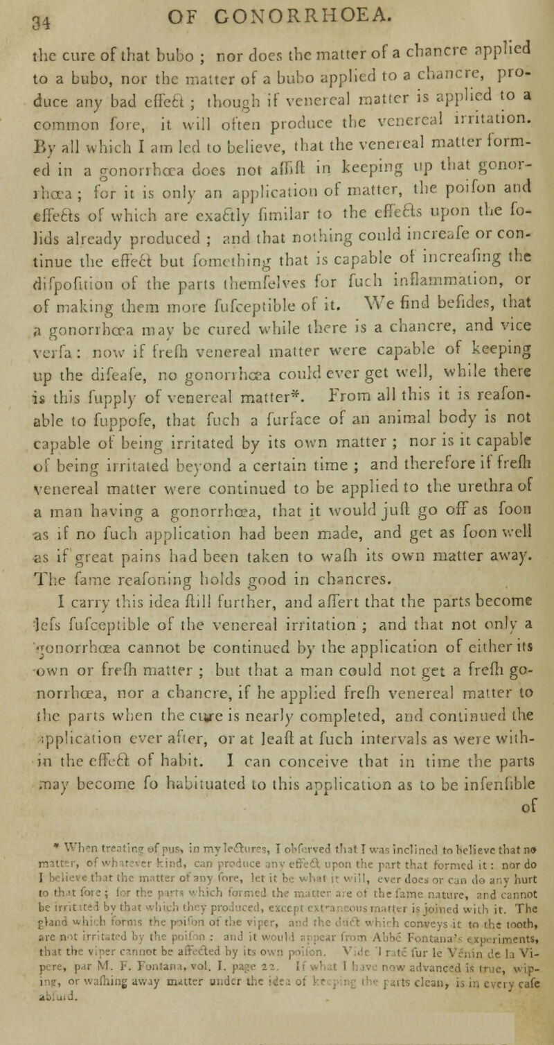 the cure of that bubo ; nor does the matter of a chancre applied to a bubo, nor the matter of a bubo applied to a chancre, pro- duce any bad effect ; though if venereal matter is applied to a mon fore, it will often produce the venereal irritation. By all which I am led to believe, that the venereal matter form- ed in a gonorrhoea does not affift in keeping up that gonor- rhoea; for it is only an application of matter, the poifon and effefts of which are cxattly fimilar to the ericas upon the fo- lids already produced ; and that nothing could increafe or con- tinue the efrea but fomething that is capable of increafing the difpofition of the parts themfelves for fuch inflammation, or of making them more fufceptible of it. We find befides, that a gonorrhoea may be cured while there is a chancre, and vice verfa : now if frefli venereal matter were capable of keeping up the diieafe, no gonorrhoea could ever get well, while there is this fupply of venereal matter*. From all this it is reason- able to fuppofe, that fuch a furface of an animal body is not capable of being irritated by its own matter ; nor is it capable of being irritated beyond a certain time ; and therefore if frefh venereal matter were continued to be applied to the urethra of a man having a gonorrhoea, that it would juft go off as foon •as if no fuch application had been made, and get as foon well as if great pains had been taken to wafli its own matter away. The fame rcafoning holds good in chancres. I carry this idea ftill further, and affert that the parts become ijefs fufceptible of the venereal irritation ; and that not only a Gonorrhoea cannot be continued by the application of either its own or frefh matter ; but that a man could not get a frefli go- norrhoea, nor a chancre, if he applied frefli venereal matter to the parts when the cure is nearly completed, and continued the ipplication ever afier, or at Jeaft at fuch intervals as were with- in the effeel of habit. I can conceive that in time the parts may become fo habituated to this application as to be infenhble of * When treating efpus* in myledhires, I oW rved thai I was inclined to Relieve that no -r kind, can effect upon the part that formed it: nor do of any (ore, Jet it :- II, ever does or can do any hurt to that ft* s; for the p ivts v hich foi med the nutter are of the fame nature, and be irritated by that which they produced, except exl ijtied with it. The which conveys it to the tooth, are not irritated by the poifon : and it would n > :- Fontana' experiments, that the viper cannot be anvcled by its own poifon. V . ,.ln t'e \a Vi- pere, par M. F. Fontan i, vol. I. page 12 ■ , tf wip- or wafliing away m-itter under the \4( its clean, i^ in every cafe abfufd.