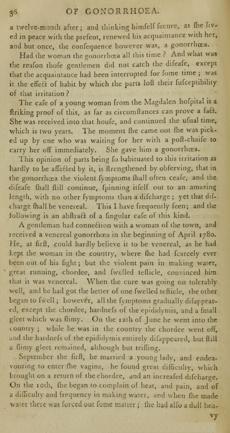 a twelve-month after; and thinking himfelf fecure, as frre liv- ed in peace with the prefent, renewed his acquaintance with her, and but once, the confequence however was, a gonorrhoea. Had the woman the gonorrhoea all this time ? And what was the reafon thofe gentlemen did not catch the difeafe, except that the acquaintance had been interrupted for fome time ; was it the effete, of habit by which the parts loft their fufceptibility of that irritation ? The cafe of a young woman from the Magdalen hofpital is a finking proof of this, as far as circumftances can prove a fact She was received into that houfe, and continued the ufual time, which is two years. The moment (lie came out fhe was pick- ed up by one who was waiting for her with a poft-chaife to carry her off immediately. She gave him a gonorrhoea. This opinion of parts being fo habituated to this irritation as hardly to be afifecled by it, is flrcngthened by obferving, that in the gonorrhoea the violent fymptoms fliall often ceafe, and the ciifeafe fliall fttll continue, fpinning itfelf out to an amazing length, with no other fymptoms than a difcharge ; yet that dif- charge (hall be venereal. This I have frequently feen; and the following is an abflracl; of a fingular cafe of this kind. A gentleman had conneftion with a woman of the town, and received a venereal gonorrhoea in the beginning of April 1780. He, at firft, could hardly believe it to be venereal, as he had kept the woman in the country, where fhe had fcarcely ever been out of his fight; but the violent pain in making water, great running, chordee, and fwtlled teflicle, convinced him tfiat it was venereal. When the cure was going on tolerably well, and he had got the better of one fwelled teflicle, the other begin to fwell ; however, all the fymptoms gradually difappear- ed, except the chordee, hardnefs of the epididymis, and a fmall gleet which was flimy. On the 12th of June he went into the country ; while he was in the country the chordee went off, «nd the hardnefs of the epididymis entirely difappeared, but flill a flimy gleet remained, although but trifling. September the firft, he married a young ladv, and endea- vouring to enter fhe vagina, he found great difficulty, which brought on a return of the chordee, and an increafed difcharge. On the toih, fhe began to complain of heat, and pain, and of a difficulty and frequency in making water, and when fhe made water there was forced out feme matter ; fhe had alfo a dull hea- vy