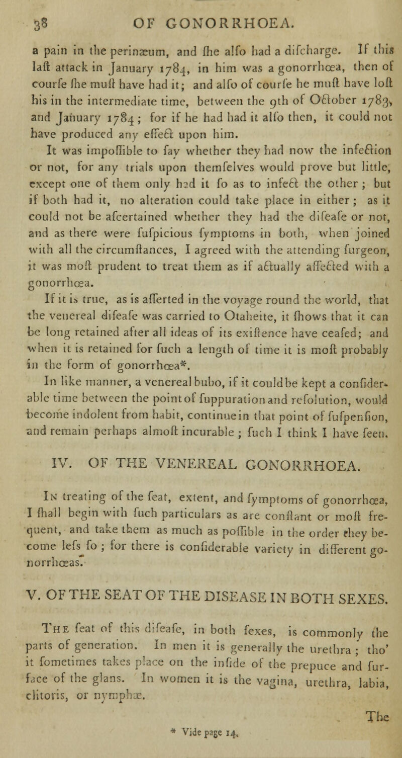 a pain in the perinaeum, and (he a!fo had a difcharge. If this laft attack in January 1784, in him was a gonorrhoea, then of courfe (he mult have had it; and alfo of courfe he muft have loft his in the intermediate time, between the 9th of Oclober 1783* and January 1784 ; for if he had had it alio then, it could not have produced any efFecl: upon him. It was impoflible to fav whether they had now the infection or not, for any trials upon themfelves would prove but little, except one of them only h?d it fo as to infect the other ; but if both had it, no alteration could take place in either ; as it could not be afcertained whether they had the difeafe or not, and as there were fufpicious fymptoms in both, when joined with all the circumftances, I agreed with the attending furgeon, it was moll prudent to treat them as if actually affected with a gonorrhoea. If it i.s true, as is aflerted in the voyage round the world, that the venereal difeafe was carried to Otaheite, it (hows that it can be long retained after all ideas of its exigence have ceafed; and when it is retained for fuch a length of time it is mofl probably in the form of gonorrhoea*. In like manner, a venereal bubo, if it could be kept a confider- able time between the point of fuppuration and refolution, would become indolent from habit, continue in that point of fufpenfion, and remain perhaps almoft incurable ; fuch I think I have feen. IV. OF THE VENEREAL GONORRHOEA. In treating of the feat, extent, and fymptoms of gonorrhoea, I fhall begin with fuch particulars as are conflant or moll fre- quent, and take them as much as pofiible in the order they be- come lefs^fo; for there is confiderable variety in different go- norrhoeas. V. OF THE SEAT OF THE DISEASE IN BOTH SEXES. The feat of this difeafe, in both fexes, is commonly the parts of generation. In men it is generally the urethra ; tho' it fometimes takes place on the infide of the prepuce and fur- face of the glans. In women it is the vagina, urethra, labia, clitoris, or nymphae. The * Vide page 14,