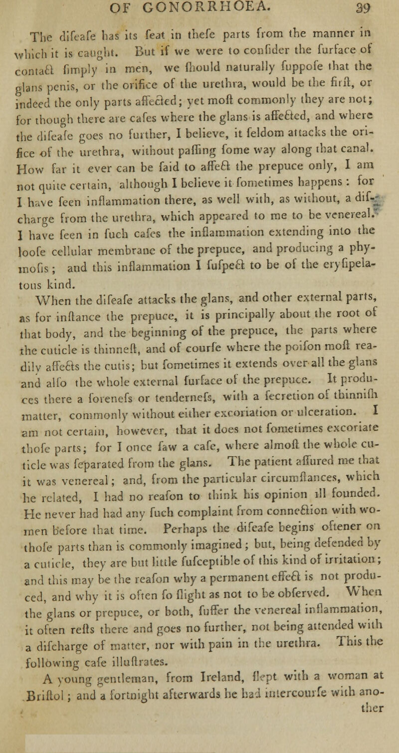 The difeafe has its feat in thefe parts from the manner in which it is caught. But if we were to confider the furface of contaft fimply in men, we fhould naturally fuppofe that the glans penis, or the orifice of the urethra, would be the fiift, or Indeed the only parts afteaed; yet moft commonly they are not; for though there are cafes where the glans is affeftcd, and where the difeafe goes no further, I believe, it feldom attacks the ori- fice of the urethra, without palling fome way along that canal. How far it ever can be faid to affeft the prepuce only, I am not quite certain, although I believe it fome times happens : for I have feen inflammation there, as well with, as without, a dif-r charge from the urethra, which appeared to me to be venereal.' I have feen in fuch cafes the inflammation extending into the loofe cellular membrane of the prepuce, and producing a phy- mofjs; and this inflammation I fufpeQ to be of the erysipela- tous kind. When the difeafe attacks the glans, and other external parts, as for inflance the prepuce, it is principally about the root of that body, and the beginning of the prepuce, the parts where the cuticle is thinneft, and of courfe where the poifon moft rea- dily affefts the cutis; but fometimes it extends over all the glans and alio the whole external furface of the prepuce. It produ- ces there a forenefs or tendemefs, with a fecretion of thinniih matter, commonly without either excoriation or ulceration. I am not certain, however, that it does not fometimes excoriate thofe parts; for I once faw a cafe, where almoft the whole cu- ticle was feparated from the glans. The patient aflfured me that it was venereal; and, from the particular circumfiances, which he related, I had no reafon to think his opinion ill founded. He never had had any fuch complaint from connection with wo- men before that time. Perhaps the difeafe begins oftener on thofe parts than is commonly imagined ; but, being defended by a cuticle, they are but little fufceptible of this kind of irritation; and this may be the reafon why a permanent effea is not produ- ced, and why it is often fo flight as not to be obferved. When the glans or prepuce, or both, fufifer the venereal inflammation, it often refts there and goes no further, not being attended with a difcharge of matter, nor with pain in the urethra. This the following cafe illultrates. A young gentleman, from Ireland, flept with a woman at Biiflol; and a fortnight afterwards he had iniercourfe with ano- ther