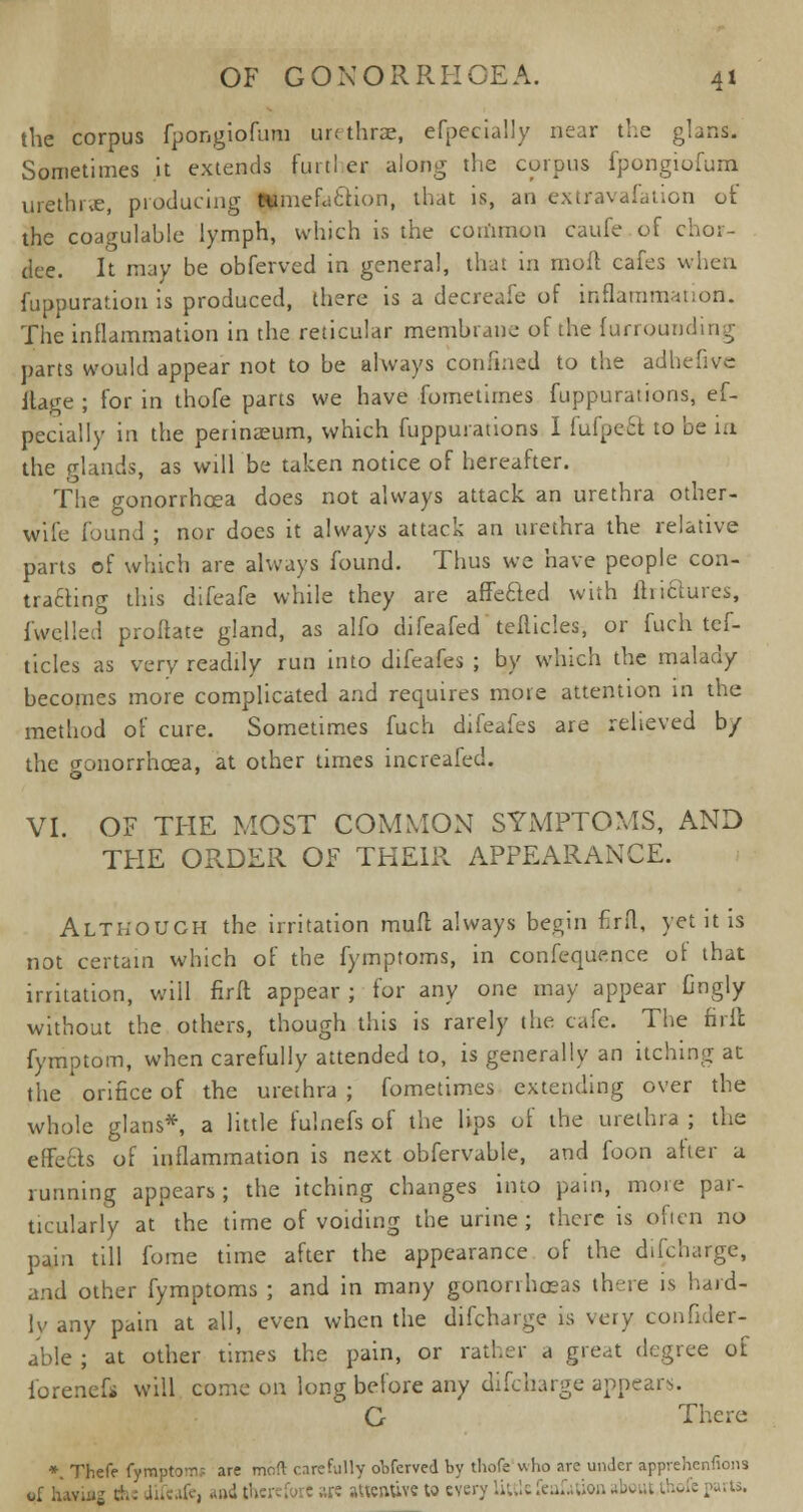 the corpus fpongiofum ur< throe, efpecially near the glans. Sometimes it extends furtl cr along the corpus fpongiofum urethra, producing tumefaction, that is, an extravafation of the coagulahle lymph, which is the common caufe of chor- dee. It may be obferved in genera!, that in moll cafes when fuppuration is produced, there is a decreafe of inflammation. The inflammation in the reticular membrane of the furrouiiding parts would appear not to be always confined to the adhefive ftage; for in thofe parts we have fornetimes fuppuraiions, ef- pecially in the perinaeum, which fuppurations I fufpect to be in the glands, as will be taken notice of hereafter. The cronorrhcea does not always attack an urethra other- wife found ; nor does it always attack an urethra the relative parts of which are always found. Thus we have people con- tracting this difeafe while they are affe&ed with tinctures, fwclled proftate gland, as alfo difeafed teflicles, or fuch tcf- ticles as very readily run into difeafes ; by which the malady becomes more complicated and requires mote attention in the method of cure. Sometimes fuch difeafes are relieved b/ the cronorrhcea, at other times increafed. VI. OF THE MOST COMMON SYMPTOMS, AND THE ORDER OF THEIR APPEARANCE. Although the irritation muff always begin firft, yet it is not certain which of the fymptoms, in confequence of that irritation, will firft appear ; for any one may appear Gngly without the others, though this is rarely the cafe. The firft fymptom, when carefully attended to, is generally an itching at the . orifice of the urethra ; fornetimes extending over the whole glans* a little fulnefs of the lips of the urethra ; the effects of inflammation is next obfervable, and foon after a running appears; the itching changes into pain, more par- ticularly at the time of voiding the urine; there is often no pain till forae time after the appearance of the difcharge, and other fymptoms ; and in many gonorrhoeas there is hard- ly any pain at all, even when the difcharge is very confider- able ; at other times the pain, or rather a great degree of lorencfi will come on long before any difcharge appears. G There *. Thefe fympto-n? are meft carefully oofcrved by thofe who are unJcr apprehenfions of Iuv;i»j c!. ■ iifeafe, and therefore are attentive to every Liulefeaktion about thofe parts.