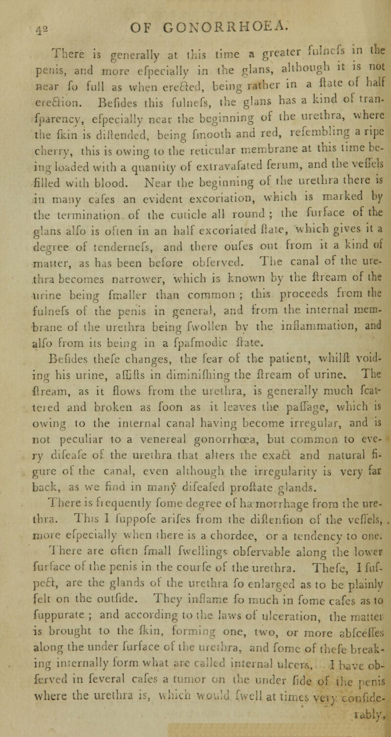 There is generally at this time a greater fulnefs in the penis, and more efpecially in the glans, although it is not near to full as when erected, being rather in a ftate of half ereaion. Befldes this fulnefs, the glans has a kind of tram fparency, efpecially near the beginning of the urethra, where the (kin is difbsnded, being fmooth and red, refembling a ripe cherry, this is owing to the reticular membrane at this time be- ing loaded with a quantity of cxtravafated ferum, and the veflels filled with blood. Near the beginning of the urethra there is in many cafes an evident excoriation, which is marked by the termination of the cuticle all round ; the furface of the glans alfo is often in an half excoriated ftate, which gives it a degree of tendernefs, and there oufes out from it a kind of matter, as has been before obferved. The canal of the ure- thra becomes narrower, which is known by the ftream of the urine being fmaih-r than common ; this proceeds from the fulnefs of the penis in general, and from the internal mem- brane of the urethra being fwollen by the inflammation, and alfo from its being in a fpafmodic Hate. Befldes thefe changes, the fear of the patient, whilft void- ing his urine, affifls in diminifhing the ftream of urine. The ftream, as it flows from the urethra, is generally much feat- toed and broken as foon as it leaves the paflage, which is owing to the internal canal having become irregular, and is not peculiar to a venereal gonorrhoea, but common to eve- ry difeafe of the urethra that alters the exacl and natural fi- gure ot the canal, even although the irregularity is very far back, as we find in many difeafed proftate glands. There is frequently fome degree of hemorrhage from the ure- thra. This I fuppofe arifes from the diflcni'ion of the vefiels, . more efpecially when there is a chordee, or a tendency to one. There are often fmall fwellings obfervable along the lower fin face of the penis in the courfe of the urethra. Thefe, I fnf- peft, are the glands ot the urethra fo enlarged as to be plainly felt on the outfide. They inflame fo much in fome cafes as to fuppurate ; and according to the laws of ulceration, the mattci is brought to the fkin, forming one, two, or more abfeeffes along the under furface of the ructbra, and fome of thefe break- ing internally iorm what arc tolled internal ulcers. 1 have ob- ferved in feveral cafes a tumor on the under fide of the penis where the urethra is, which would fwell at limits very confulc- rabiyv