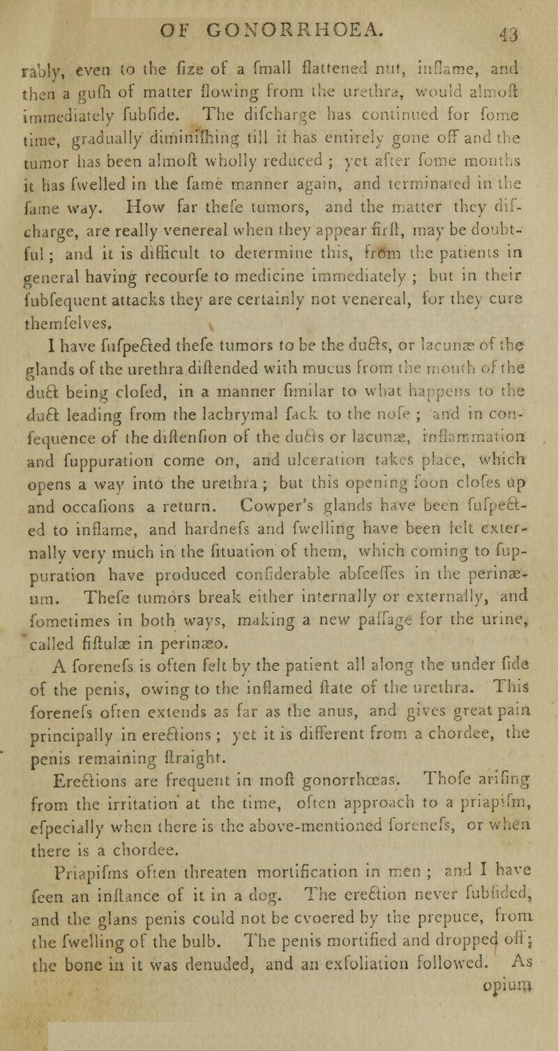 rably, even to the fize of a fmall flattened nut, inflame, and then a gufn of matter flowing hum the urethra, would almoft immediately fuhfide. The difcharge has continued for foine time, gradually diminuhing till it has entirely gone off and tumor has been almoft wholly reduced ; yet after fome months it has fwelled in the fame manner again, and terminated in the fame way. How far thefe tumors, and the matter they 1 charge, are really venereal when they appear fir ft, may be doubt- ful ; and it is difficult to determine this, from the patients in general having recourfe to medicine immediately ; but in their fubfequent attacks they are certainly not venereal, tor they cute themfelves. v I have fufpecled thefe tumors to be the duels, or lacuna? of the plands of the urethra diftended with mucus from th< the duel being clofed, in a manner fimilar to what happens to the duel leading from the lachrymal fack to the nofe ; an'd in con- fequence of the diftenfion of the duels or lacunas, inflammation and fuppuration come on, and ulceration takes place, which opens a way into the urethra ; but this opening foon clofes up and occafions a return. Cowper's glands have been fufpecl- ed to inflame, and hardnefs and fwclling have been felt exter- nally verv much in the fituation of them, which coming to fup- puration have produced confiderable abfeeffes in the perinae- um. Thefe tumors break either internally or externally, and fometimes in both ways, making a new paffage for the urine, called fiftulae in perinaso. A forenefs is often felt by the patient all along the under fide of the penis, owing to the inflamed Mate of the urethra. This forenefs often extends as far as the anus, and gives great pain principally in ereclions; yet it is different from a chorclee, the penis remaining ftraight. Ereclions are frequent in moft gonorrhoeas. Thofe arifing from the irritation' at the time, often approach to a priapifm, efpecially when there is the above-mentioned forenefs, or when there is a chordee. Priapifms often threaten mortification in men ; and I have feen an inftance of it in a dog. The creclion never fubucled, and the glans penis could not be cvoered by the prepuce, from the fwelling of the bulb. The penis mortified and dropped oil j the bone in it was denuded, and an exfoliation followed. As opium