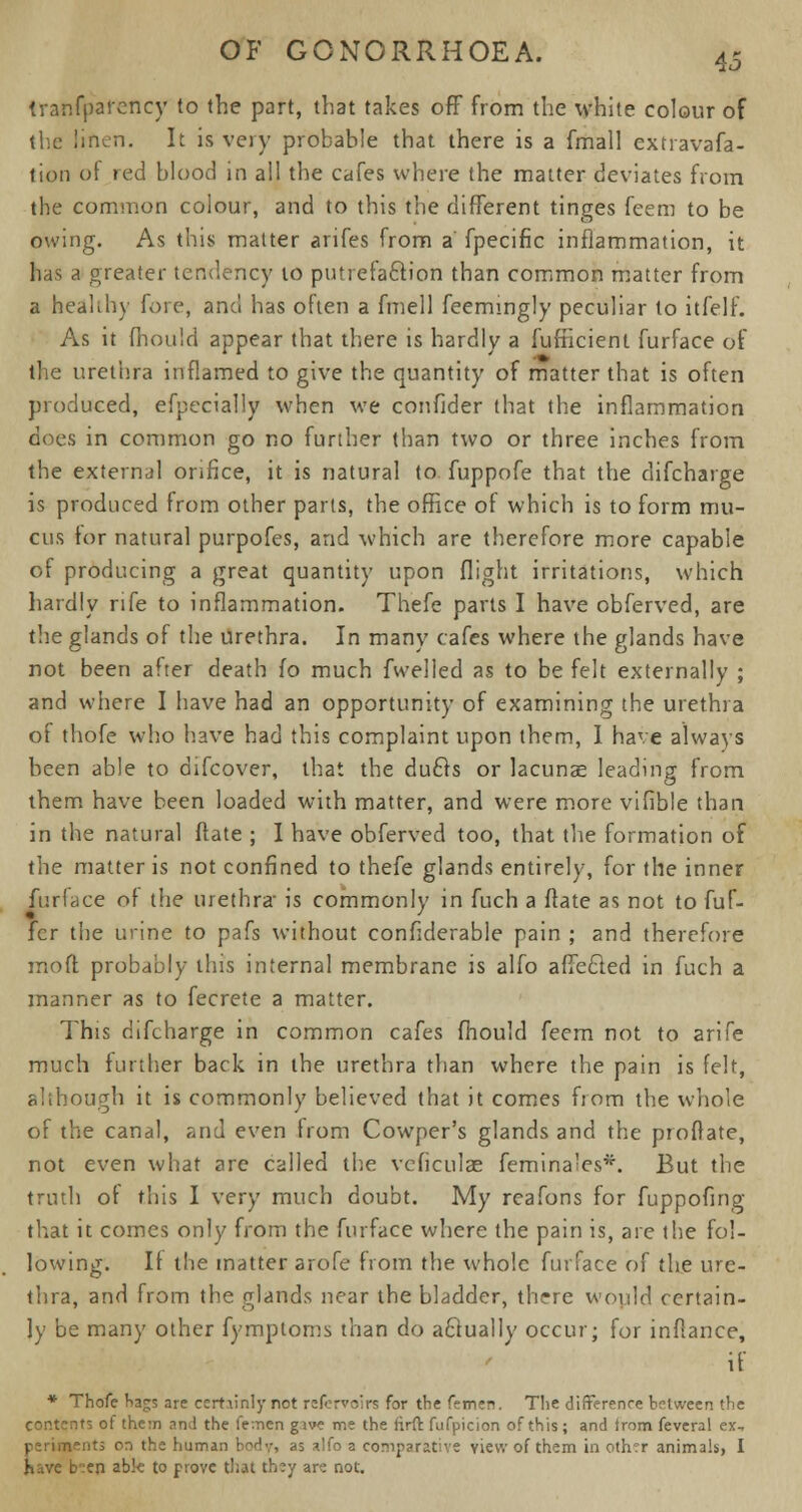 transparency to the part, that takes off from the white colour of the linen. It is very probable that there is a fmall extravafa- tion of red blood in all the cafes where the matter deviates from the common colour, and to this the different tinges feem to be owing. As this matter arifes from a' fpecific inflammation, it has a greater tendency to putrefaction than common matter from a heahby fore, and has often a fmell feemingly peculiar to itfelf. As it fhould appear that there is hardly a fufncient furface of the urethra inflamed to give the quantity of matter that is often produced, efpecially when we confider that the inflammation does in common go no further than two or three inches from the external orifice, it is natural to fuppofe that the difcharge is produced from other parts, the office of which is to form mu- cus tor natural purpofes, and which are therefore more capable of producing a great quantity upon flight irritations, which hardly rife to inflammation. Thefe parts I have obferved, are the glands of the urethra. In many cafes where the glands have not been after death fo much fwelled as to be felt externally ; and where I have had an opportunity of examining the urethra of thofe who have had this complaint upon them, I have always been able to difcover, that the duels or lacunae leading from them have been loaded with matter, and were more vifible than in the natural ftate ; I have obferved too, that the formation of the matter is not confined to thefe glands entirely, for the inner furface of the urethra is commonly in fuch a ftate as not to fuf- fcr the urine to pafs without conflderable pain ; and therefore mo ft probably this internal membrane is alfo affected in fuch a manner as to fecrete a matter. This difcharge in common cafes fhould feem not to arife much further back in the urethra than where the pain is felt, although it is commonly believed that it comes fiom the whole of the canal, and even from Cowper's glands and the proftate, not even what are called the vcficulae femina'es*. But the truth of this I very much doubt. My rcafons for fuppofing that it comes only from the furface where the pain is, are the fol- lowing. If the matter arofe from the whole furface of the ure- thra, and from the glands near the bladder, there would certain- ly be many other fymptoms than do actually occur; for inflance, if * Thofe bags are ccrtiinly not rcfcrvolrs for the femen. The difference between the contents of them and the fe:nen give me the firft fufpicion of this; and irom feveral ex.. periments on the human body, as alfo a comparative view of them in othrr animals, I have b':en able to prove that they an not.