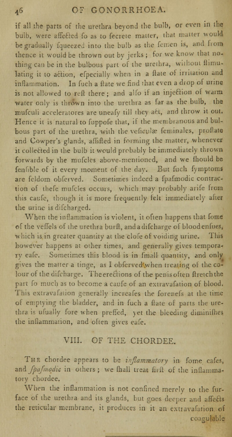 if all the parts of the urethra beyond the bulb, or even in the bulb, were affe&ed fo as to fecrete matter, that matter would be gradually fqueezed into the bulb as the femen is, and from thence it would be thrown out by jerks ; for we know that no- thing can be in the bulbous part of the urethra, without fhmu- lating it to action, efpecially when in a ftate of initation and inflammation. In fuch a ftate we find that even a drop of urine is not allowed to reft there; and alio if an injecYion of warm water only is thrown into the urethra as far as the bulb, the mufculi accelerators are uneafy till they act, and throw it out. Hence it is natural to fuppofe that, if the membranous and bul- bous part of the urethra, with the veficulae fcminales, proflate and Cowper's glands, aMifted in forming the matter, whenever it col letted in the bulb it would probably be immediately thrown forwards by the mufclcs above-mentioned, and we fhould be fenfible of it every moment of the day. But fuch fymptoms are feldom obferved. Sometimes indeed a fpafmodic contrac- tion of thefe mufcles occurs, which may probably arife from this caufe, though it is more frequently fell immediately aiter the urine is discharged. When the inflammation is violent, it often happens that fome of the veffels of the urethra burft, andadifcharge of bloodenlues, which is in greater quantity at the clofe of voiding urine. This however happens at other times, and generally gives tempora- ry eafe. Sometimes this blood is in fmall quantity, and only gives the matter a tinge, as 1 obferved'.when treating of the co- lour of the difcharge. Theereclions of the penisoften ftretchthe part fo much as to become a caufe of an extravafation of blood. This extravafation generally increafes the forenefs at the time of emptying the bladder, and in fuch a fiate of parts the ure- thra is ufually fore when preffed, yet the bleeding diminifhes the inflammation, and often gives eafe. VIII. OF THE CHORDEE. The chordee appears to be inflammatory in fome cafes, and fpafmodic in others ; we fhall treat fiiir. of the inflamma- tory chordee. When the inflammation is not confined merely to the fur- face of the urethra and its glands, but goes deeper and affe&s the reticular membrane, it produces in it an extiavafation of coagulable