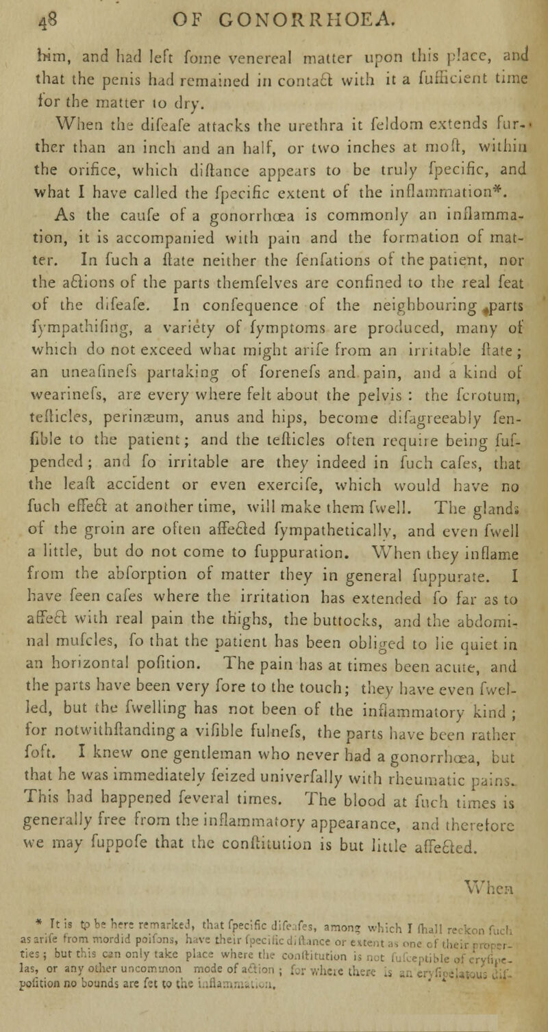 him, and had left foine venereal matter upon this place, and that the penis had remained in coutaft with it a fufficient time for the matter to dry. When the difeafe attacks the urethra it feldom extends fur-» the.r than an inch and an half, or two inches at moft, within the orifice, which di(lance appears to be truly fpecific, and what I have called the fpecific extent of the inflammation*. As the caufe of a gonorrhoea is commonly an inflamma- tion, it is accompanied with pain and the formation of mat- ter. In fuch a flate neither the fenfations of the patient, nor the actions of the parts themfelves are confined to the real feat of the difeafe. In confequence of the neighbouring 4parts fympathifing, a variety of fymptoms are produced, many of which do not exceed whac might arife from an irritable ftate ; an uneafinefs partaking of forenefs and pain, and a kind of wearinefs, are every where felt about the pelvis : the fcrotum, teflicles, perinasum, anus and hips, become difagreeably fen- fible to the patient; and the teflicles often require being fuf- pended ; and fo irritable are they indeed in fuch cafes, that the lead accident or even exercife, which would have no fuch e fife ft at another time, will make them fwell. The glands of the groin are often affefted fympatheticallv, and even fwell a little, but do not come to fuppuration. When they inflame from the abforption of matter they in general fuppurate. I have feen cafes where the irritation has extended fo far as to affeft with real pain the thighs, the buttocks, and the abdomi- nal mufcles, fo that the patient has been obliged to lie quiet in an horizontal pofition. The pain has at times been acute, and the parts have been very fore to the touch; they have even fwel- led, but the fwelling has not been of the inflammatory kind ; for notwithstanding a vifible fulnefs, the parts have been rather foft. I knew one gentleman who never had a gonorrhoea, but that he was immediately feized univerfally with rheumatic pains. This had happened feveral times. The blood at fuch times is generally free from the inflammatory appearance, and therefore we may fuppofe that the conflkution is but little afiefted. When * It is tp be here remarked, that fpecific difeafes, amon; which I (hall reckon fuch asanfe from mordid poifans, have their fpecificdiftance or extent as one of th ties; but this can only take place where the conftitution las, or any other uncommon mode of action ; for where there pofition no bounds are fct to the L~ ' *